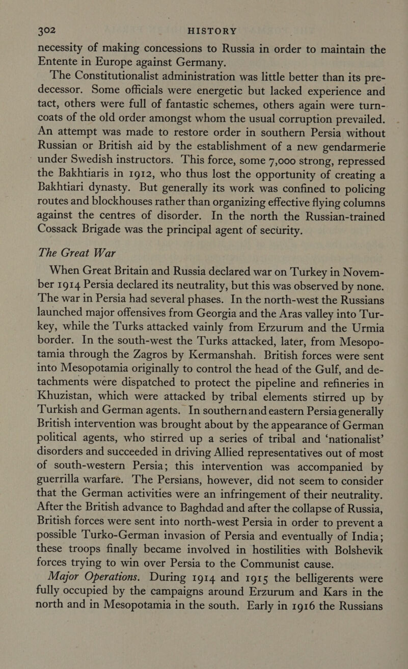 necessity of making concessions to Russia in order to maintain the Entente in Europe against Germany. The Constitutionalist administration was little better than its pre- decessor. Some officials were energetic but lacked experience and tact, others were full of fantastic schemes, others again were turn- coats of the old order amongst whom the usual corruption prevailed. An attempt was made to restore order in southern Persia without Russian or British aid by the establishment of a new gendarmerie under Swedish instructors. This force, some 7,000 strong, repressed the Bakhtiaris in 1912, who thus lost the opportunity of creating a Bakhtiari dynasty. But generally its work was confined to policing routes and blockhouses rather than organizing effective flying columns against the centres of disorder. In the north the Russian-trained Cossack Brigade was the principal agent of security. The Great War When Great Britain and Russia declared war on Turkey in Novem- ber 1914 Persia declared its neutrality, but this was observed by none. The war in Persia had several phases. In the north-west the Russians launched major offensives from Georgia and the Aras valley into Tur- key, while the Turks attacked vainly from Erzurum and the Urmia border. In the south-west the Turks attacked, later, from Mesopo- tamia through the Zagros by Kermanshah. British forces were sent into Mesopotamia originally to control the head of the Gulf, and de- tachments were dispatched to protect the pipeline and refineries in Khuzistan, which were attacked by tribal elements stirred up by Turkish and German agents. In southernand eastern Persia generally British intervention was brought about by the appearance of German political agents, who stirred up a series of tribal and ‘nationalist’ disorders and succeeded in driving Allied representatives out of most of south-western Persia; this intervention was accompanied by guerrilla warfare. The Persians, however, did not seem to consider that the German activities were an infringement of their neutrality. After the British advance to Baghdad and after the collapse of Russia, British forces were sent into north-west Persia in order to prevent a possible ‘Turko-German invasion of Persia and eventually of India; these troops finally became involved in hostilities with Bolshevik forces trying to win over Persia to the Communist cause. Major Operations. During 1914 and 1915 the belligerents were fully occupied by the campaigns around Erzurum and Kars in the north and in Mesopotamia in the south. Early in 1916 the Russians