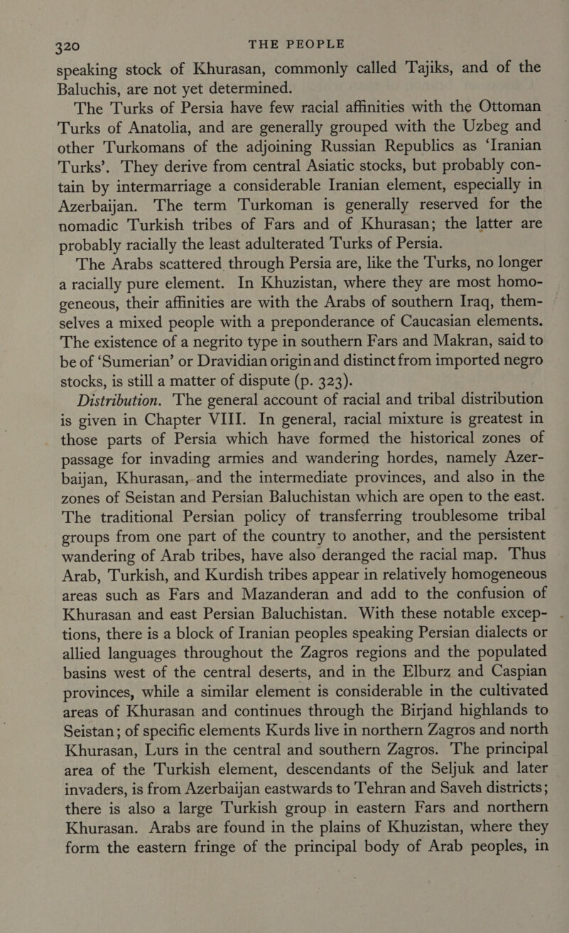 speaking stock of Khurasan, commonly called 'Tajiks, and of the Baluchis, are not yet determined. The Turks of Persia have few racial affinities with the Ottoman Turks of Anatolia, and are generally grouped with the Uzbeg and other Turkomans of the adjoining Russian Republics as ‘Iranian Turks’. They derive from central Asiatic stocks, but probably con- tain by intermarriage a considerable Iranian element, especially in Azerbaijan. The term Turkoman is generally reserved for the nomadic Turkish tribes of Fars and of Khurasan; the latter are probably racially the least adulterated ‘Turks of Persia. The Arabs scattered through Persia are, like the Turks, no longer a racially pure element. In Khuzistan, where they are most homo- geneous, their affinities are with the Arabs of southern Iraq, them- ~ selves a mixed people with a preponderance of Caucasian elements. The existence of a negrito type in southern Fars and Makran, said to be of ‘Sumerian’ or Dravidian origin and distinct from imported negro stocks, is still a matter of dispute (p. 323). Distribution. The general account of racial and tribal distribution is given in Chapter VIII. In general, racial mixture is greatest in those parts of Persia which have formed the historical zones of passage for invading armies and wandering hordes, namely Azer- baijan, Khurasan, and the intermediate provinces, and also in the zones of Seistan and Persian Baluchistan which are open to the east. The traditional Persian policy of transferring troublesome tribal groups from one part of the country to another, and the persistent wandering of Arab tribes, have also deranged the racial map. Thus Arab, Turkish, and Kurdish tribes appear in relatively homogeneous areas such as Fars and Mazanderan and add to the confusion of Khurasan and east Persian Baluchistan. With these notable excep- - tions, there is a block of Iranian peoples speaking Persian dialects or allied languages throughout the Zagros regions and the populated basins west of the central deserts, and in the Elburz and Caspian provinces, while a similar element is considerable in the cultivated areas of Khurasan and continues through the Birjand highlands to Seistan ; of specific elements Kurds live in northern Zagros and north Khurasan, Lurs in the central and southern Zagros. The principal area of the Turkish element, descendants of the Seljuk and later invaders, is from Azerbaijan eastwards to Tehran and Saveh districts; there is also a large Turkish group in eastern Fars and northern Khurasan. Arabs are found in the plains of Khuzistan, where they form the eastern fringe of the principal body of Arab peoples, in