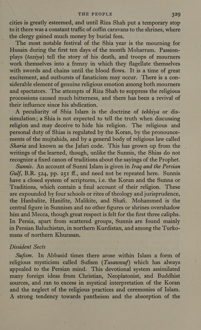 Cities is greatly esteemed, and until Riza Shah put a temporary stop to it there was a constant traffic of coffin caravans to the shrines, where the clergy gained much money by burial fees. The most notable festival of the Shia year is the mourning for Husain during the first ten days of the month Moharram. Passion- plays (tazzya) tell the story of his death, and troops of mourners work themselves into a frenzy in which they flagellate themselves with swords and chains until the blood flows. It is a time of great excitement, and outbursts of fanaticism may occur. There is a con- siderable element of genuine religious emotion among both mourners and spectators. The attempts of Riza Shah to suppress the religious processions caused much bitterness, and there has been a revival of their influence since his abdication. A peculiarity of Shia Islam is the doctrine of tekkiya or dis- simulation; a Shia is not expected to tell the truth when discussing religion and may deceive to hide his religion. The religious and personal duty of Shias is regulated by the Koran, by. the pronounce- ments of the mujtahids, and by a general body of religious law called Sharia and known as the Jafari code. This has grown up from the writings of the learned, though, unlike the Sunnis, the Shias do not recognize a fixed canon of traditions about the sayings of the Prophet. Sunnis. An account of Sunni Islam is given in Iraq and the Persian Gulf, B.R. 524, pp. 251 ff., and need not be repeated here. Sunnis have a closed system of scriptures, i.e. the Koran and the Sunna or Traditions, which contain a final account of their religion. These are expounded by four schools or rites of theology and jurisprudence, the Hanbalite, Hanifite, Malikite, and Shafi. Mohammed is the central figure in Sunnism and no other figures or shrines overshadow him and Mecca, though great respect is felt for the first three caliphs. In Persia, apart from scattered groups, Sunnis are found mainly in Persian Baluchistan, in northern Kurdistan, and among the 'Turko- mans of northern Khurasan. Dissident Sects Sufism. In Abbasid times there arose within Islam a form of religious mysticism called Sufism (Tasawwuf) which has always appealed to the Persian mind. This devotional system assimilated many foreign ideas from Christian, Neoplatonist, and Buddhist sources, and ran to excess in mystical interpretation of the Koran and the neglect of the religious practices and ceremonies of Islam. A strong tendency towards pantheism and the absorption of the