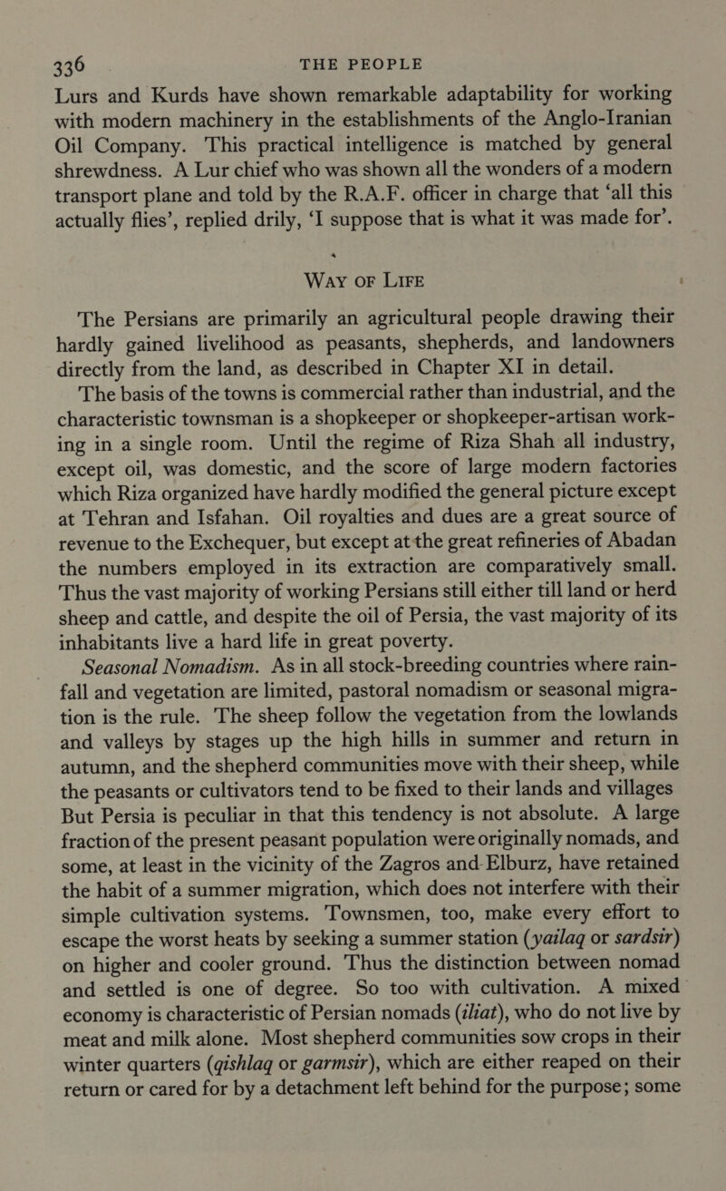 Lurs and Kurds have shown remarkable adaptability for working with modern machinery in the establishments of the Anglo-Iranian Oil Company. This practical intelligence is matched by general shrewdness. A Lur chief who was shown all the wonders of a modern transport plane and told by the R.A.F. officer in charge that ‘all this actually flies’, replied drily, ‘I suppose that is what it was made for’. a Way oF LIFE The Persians are primarily an agricultural people drawing their hardly gained livelihood as peasants, shepherds, and landowners directly from the land, as described in Chapter XI in detail. The basis of the towns is commercial rather than industrial, and the characteristic townsman is a shopkeeper or shopkeeper-artisan work- ing in a single room. Until the regime of Riza Shah all industry, except oil, was domestic, and the score of large modern factories which Riza organized have hardly modified the general picture except at Tehran and Isfahan. Oil royalties and dues are a great source of revenue to the Exchequer, but except at the great refineries of Abadan the numbers employed in its extraction are comparatively small. Thus the vast majority of working Persians still either till land or herd sheep and cattle, and despite the oil of Persia, the vast majority of its inhabitants live a hard life in great poverty. Seasonal Nomadism. As in all stock-breeding countries where rain- fall and vegetation are limited, pastoral nomadism or seasonal migra- tion is the rule. The sheep follow the vegetation from the lowlands and valleys by stages up the high hills in summer and return in autumn, and the shepherd communities move with their sheep, while the peasants or cultivators tend to be fixed to their lands and villages But Persia is peculiar in that this tendency is not absolute. A large fraction of the present peasant population were originally nomads, and some, at least in the vicinity of the Zagros and Elburz, have retained the habit of a summer migration, which does not interfere with their simple cultivation systems. Townsmen, too, make every effort to escape the worst heats by seeking a summer station (yailaq or sardsir) on higher and cooler ground. Thus the distinction between nomad and settled is one of degree. So too with cultivation. A mixed economy is characteristic of Persian nomads (z/iat), who do not live by meat and milk alone. Most shepherd communities sow crops in their winter quarters (qishlag or garmsir), which are either reaped on their return or cared for by a detachment left behind for the purpose; some