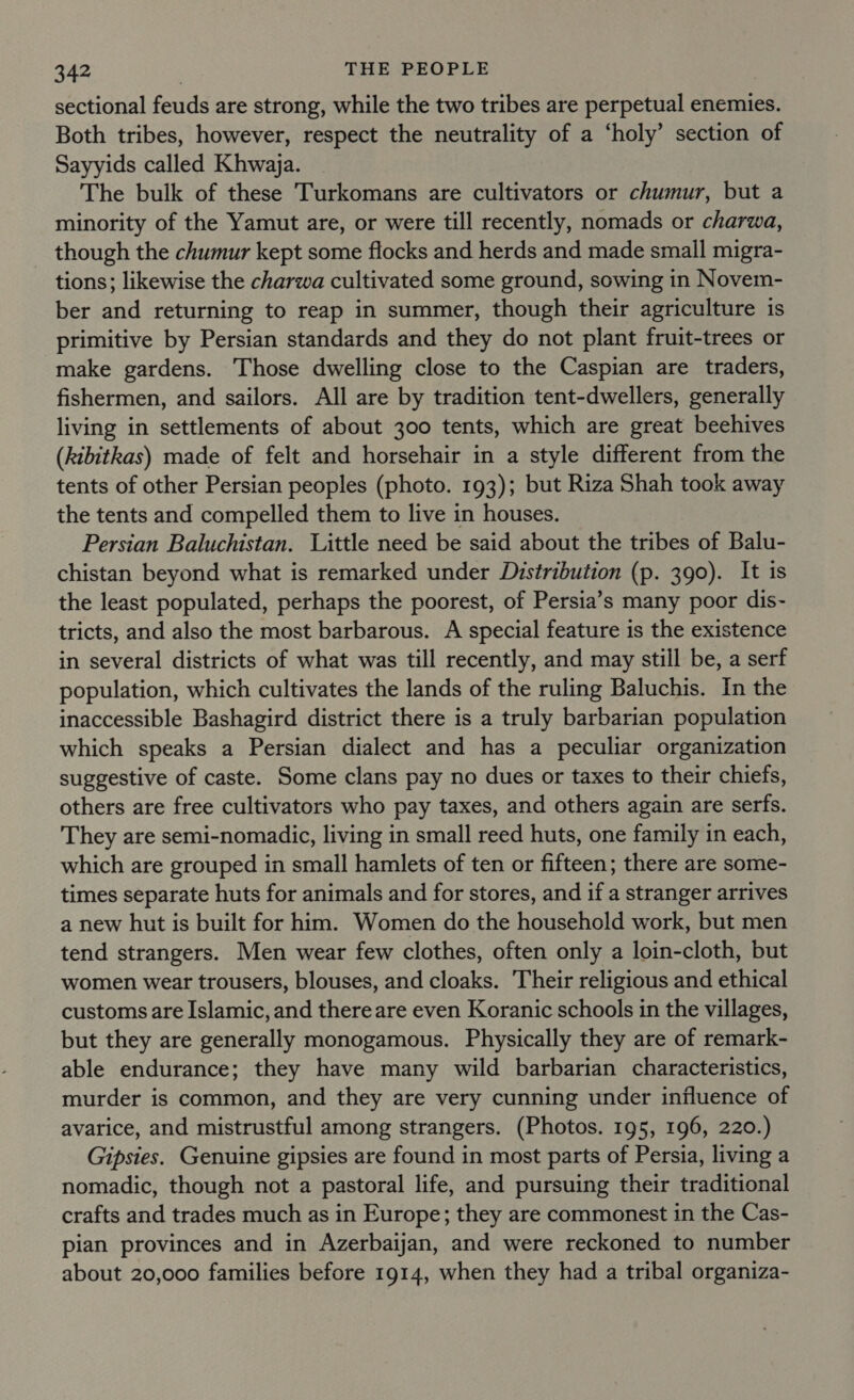sectional feuds are strong, while the two tribes are perpetual enemies. Both tribes, however, respect the neutrality of a ‘holy’ section of Sayyids called Khwaja. The bulk of these Turkomans are cultivators or chumur, but a minority of the Yamut are, or were till recently, nomads or charwa, though the chumur kept some flocks and herds and made small migra- tions; likewise the charwa cultivated some ground, sowing in Novem- ber and returning to reap in summer, though their agriculture is primitive by Persian standards and they do not plant fruit-trees or make gardens. Those dwelling close to the Caspian are traders, fishermen, and sailors. All are by tradition tent-dwellers, generally living in settlements of about 300 tents, which are great beehives (kibitkas) made of felt and horsehair in a style different from the tents of other Persian peoples (photo. 193); but Riza Shah took away the tents and compelled them to live in houses. Persian Baluchistan. Little need be said about the tribes of Balu- chistan beyond what is remarked under Distribution (p. 390). It is the least populated, perhaps the poorest, of Persia’s many poor dis- tricts, and also the most barbarous. A special feature is the existence in several districts of what was till recently, and may still be, a serf population, which cultivates the lands of the ruling Baluchis. In the inaccessible Bashagird district there is a truly barbarian population which speaks a Persian dialect and has a peculiar organization suggestive of caste. Some clans pay no dues or taxes to their chiefs, others are free cultivators who pay taxes, and others again are serfs. They are semi-nomadic, living in small reed huts, one family in each, which are grouped in small hamlets of ten or fifteen; there are some- times separate huts for animals and for stores, and if a stranger arrives a new hut is built for him. Women do the household work, but men tend strangers. Men wear few clothes, often only a loin-cloth, but women wear trousers, blouses, and cloaks. Their religious and ethical customs are Islamic, and there are even Koranic schools in the villages, but they are generally monogamous. Physically they are of remark- able endurance; they have many wild barbarian characteristics, murder is common, and they are very cunning under influence of avarice, and mistrustful among strangers. (Photos. 195, 196, 220.) Gipsies. Genuine gipsies are found in most parts of Persia, living a nomadic, though not a pastoral life, and pursuing their traditional crafts and trades much as in Europe; they are commonest in the Cas- pian provinces and in Azerbaijan, and were reckoned to number about 20,000 families before 1914, when they had a tribal organiza-