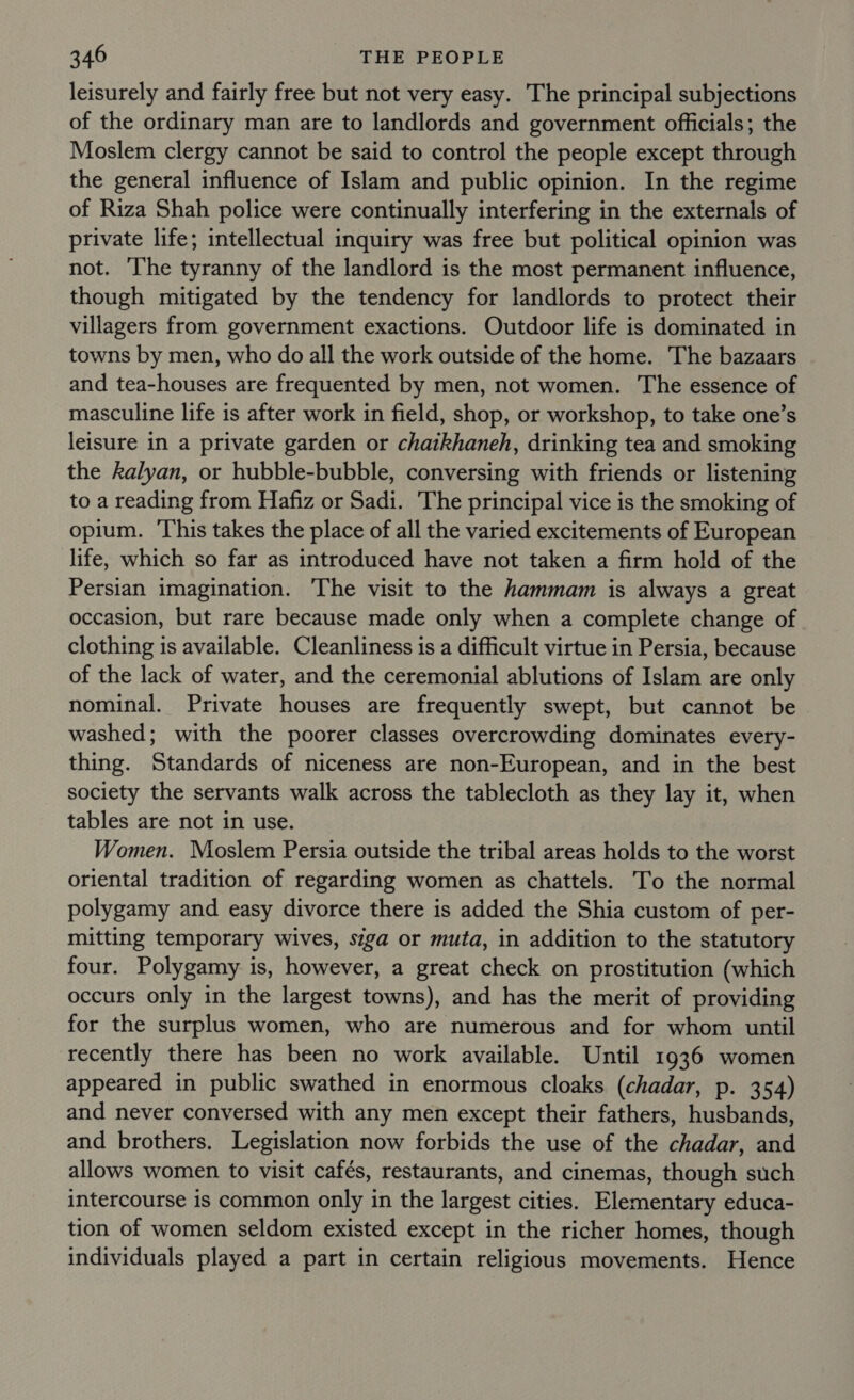 leisurely and fairly free but not very easy. The principal subjections of the ordinary man are to landlords and government officials; the Moslem clergy cannot be said to control the people except through the general influence of Islam and public opinion. In the regime of Riza Shah police were continually interfering in the externals of private life; intellectual inquiry was free but political opinion was not. The tyranny of the landlord is the most permanent influence, though mitigated by the tendency for landlords to protect their villagers from government exactions. Outdoor life is dominated in towns by men, who do all the work outside of the home. The bazaars and tea-houses are frequented by men, not women. The essence of masculine life is after work in field, shop, or workshop, to take one’s leisure in a private garden or chaikhaneh, drinking tea and smoking the kalyan, or hubble-bubble, conversing with friends or listening to a reading from Hafiz or Sadi. The principal vice is the smoking of opium. ‘This takes the place of all the varied excitements of European life, which so far as introduced have not taken a firm hold of the Persian imagination. The visit to the hammam is always a great occasion, but rare because made only when a complete change of clothing is available. Cleanliness is a difficult virtue in Persia, because of the lack of water, and the ceremonial ablutions of Islam are only nominal. Private houses are frequently swept, but cannot be washed; with the poorer classes overcrowding dominates every- thing. Standards of niceness are non-European, and in the best society the servants walk across the tablecloth as they lay it, when tables are not in use. Women. Moslem Persia outside the tribal areas holds to the worst oriental tradition of regarding women as chattels. To the normal polygamy and easy divorce there is added the Shia custom of per- mitting temporary wives, siga or muta, in addition to the statutory four. Polygamy is, however, a great check on prostitution (which occurs only in the largest towns), and has the merit of providing for the surplus women, who are numerous and for whom until recently there has been no work available. Until 1936 women appeared in public swathed in enormous cloaks (chadar, p. 354) and never conversed with any men except their fathers, husbands, and brothers. Legislation now forbids the use of the chadar, and allows women to visit cafés, restaurants, and cinemas, though such intercourse is common only in the largest cities. Elementary educa- tion of women seldom existed except in the richer homes, though individuals played a part in certain religious movements. Hence