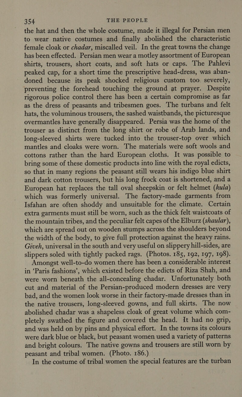 the hat and then the whole costume, made it illegal for Persian men to wear native costumes and finally abolished the characteristic female cloak or chadar, miscalled veil. In the great towns the change has been effected. Persian men wear a motley assortment of European shirts, trousers, short coats, and soft hats or caps. The Pahlevi peaked cap, for a short time the prescriptive head-dress, was aban- doned because its peak shocked religious custom too severely, preventing the forehead touching the ground at prayer. Despite rigorous police control there has been a certain compromise as far as the dress of peasants and tribesmen goes. The turbans and felt hats, the voluminous trousers, the sashed waistbands, the picturesque overmantles have generally disappeared. Persia was the home of the trouser as distinct from the long shirt or robe of Arab lands, and long-sleeved shirts were tucked into the trouser-top over which mantles and cloaks were worn. The materials were soft wools and cottons rather than the hard European cloths. It was possible to bring some of these domestic products into line with the royal edicts, so that in many regions the peasant still wears his indigo blue shirt and dark cotton trousers, but his long frock coat is shortened, and a European hat replaces the tall oval sheepskin or felt helmet (Aula) which was formerly universal. The factory-made garments from Isfahan are often shoddy and unsuitable for the climate. Certain extra garments must still be worn, such as the thick felt waistcoats of the mountain tribes, and the peculiar felt capes of the Elburz (shaular), which are spread out on wooden stumps across the shoulders beyond the width of the body, to give full protection against the heavy rains. Giveh, universal in the south and very useful on slippery hill-sides, are slippers soled with tightly packed rags. (Photos. 185, 192, 197, 198). Amongst well-to-do women there has been a considerable interest in ‘Paris fashions’, which existed before the edicts of Riza Shah, and were worn beneath the all-concealing chadar. Unfortunately both cut and material of the Persian-produced modern dresses are very bad, and the women look worse in their factory-made dresses than in the native trousers, long-sleeved gowns, and full skirts. The now abolished chadar was a shapeless cloak of great volume which com- pletely swathed the figure and covered the head. It had no grip, and was held on by pins and physical effort. In the towns its colours were dark blue or black, but peasant women used a variety of patterns and bright colours. The native gowns and trousers are still worn by peasant and tribal women. (Photo. 186.) In the costume of tribal women the special features are the turban