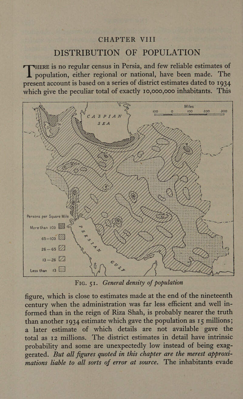 DISTRIBUTION OF POPULATION HERE is no regular census in Persia, and few reliable estimates of antes either regional or national, have been made. The present account is based on a series of district estimates dated to 1934 which give the peculiar total of exactly 10,000,000 inhabitants. This oe Persons per Square Mile KA ieeeeee More than 103 Rx 65—103 26 —65 13 —26 Less than 13  Fic. 51. General density of population figure, which is close to estimates made at the end of the nineteenth century when the administration was far less efficient and well in- formed than in the reign of Riza Shah, is probably nearer the truth than another 1934 estimate which gave the population as 15 millions; a later estimate of which details are not available gave the total as 12 millions. The district estimates in detail have intrinsic probability and some are unexpectedly low instead of being exag- gerated. But all figures quoted in this chapter are the merest approxt- mations liable to all sorts of error at source. The inhabitants evade