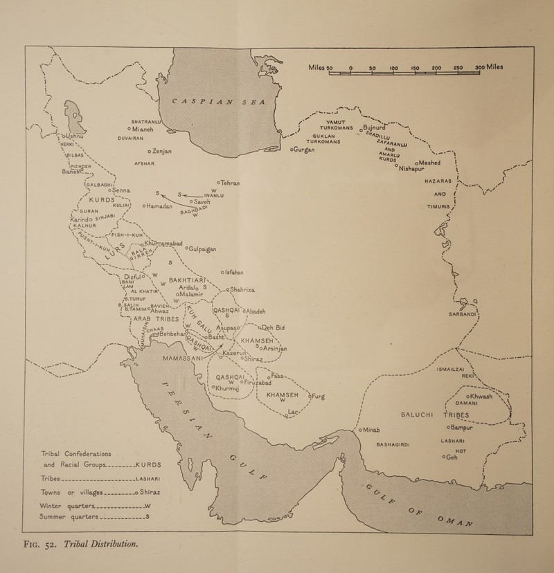                 ce a ee ee t x ee Miles 50 re) 50 100 150 4200 ~«=«280.~—Ss 300 Miles \ \ oe es | ts eae Ys =? ) Sea Sa a7 Ur Fat 7 Rs / Ppl ep ie — oer &gt; ( eo pea a4 a SHATRANLU ¢ YAMUT my Sib Cas 3 | © Mianeh j TURKOMANS oByjnurd” &gt; ee J oUshna DUVAIRAN at GUKLAN oe *ADity a ‘YER ‘ Paes *AFARANLU ae = o Zenjan oGurgan Ayano aoe BILBAS *s MAR jg \ ‘e ee KUROS 2 ( ae AFSHAR oMeshed | ee ‘PIZHDER ~S ONE . Pa Bane. |S, ishapur \ re =» 7 ie } { { cane oTehran ea an a 7. ooenna Ww : “fs aby S S~____ INANLU AND f \ / KURDS ~~ we Saveh { KULIAI} © Hamadan pov TIMURIS / *~GURAN rs BAGHO . : \NJABI i Ww &lt; Karindo $ finn ee = ¢ KALHUR ’ 5 Z eee a \ Vg ~ 267 PISHMI-KUH SS, Ny On gsakhipramabad | D Uy ae ae macy’  Gulpaigan ae — e, re . ~ Aw G\ ‘, \ ee Nero ‘ s Ss we aN cat tas oe il ~ H B Dizfulo&gt; ue oe — fs \BANI ne BAKHTIARTs,. v LAM Nv . e A tort KHATIRY, Ardalo S \-@Shahriza . &gt; oMalamir wf \ ' *B. TURUF s Ww Fae \ 4 Q 6 SALIH oBAVIERS = ce oe ~ Be IB. Ahwaz ae seas ®Abadeh \ ig es SARBANDI ARAB TRIBES #7, L . ~ a eo St \ 2cHaaB Aas ao) Atepase aldeh Bid ¥ . ~4 ~ XN ° = e/Behbehane— rs ~xoBasht\_} - KHAMSEH® ed am tea, x Ry * » be / / WHOA y g SoArsinjan wrt, 7 ee gKkazeruns, } A gee os ~ v4 5 ANI s. OShiraz___-” ef \ ‘aos ae a eg ; / = - re  = Pa ~ see ISMAILZAI = eee \ 1 Fas ------- ‘di REKI ‘ j QASHQAI. . asanw_ oa . ‘ W oFirbzabad is “a ceuas ». 1 °Khurmyj of | oe z. ry Bieta Se =o ain \ beset oFurg i a oKhwash a e ~ a i ( DAMANI vi be 7 PS : 4 \\ Seeger) f BALUCHI TRIBES A / B ie ee trary “ oMinab ‘©Dbampur \ , LAS pre es BA SHAGIRDi aanere pe. Tribal Confederations HOT wv ©Geh and Racial Groups. eee aes: KURDS [S| a ee a ee ee LASHARI Towns or villages_-------- o Shiraz Winter quarters..-.....-.----- Ww Summer GUserters 2 2 25------ s Fic. 52. Tribal Distribution.