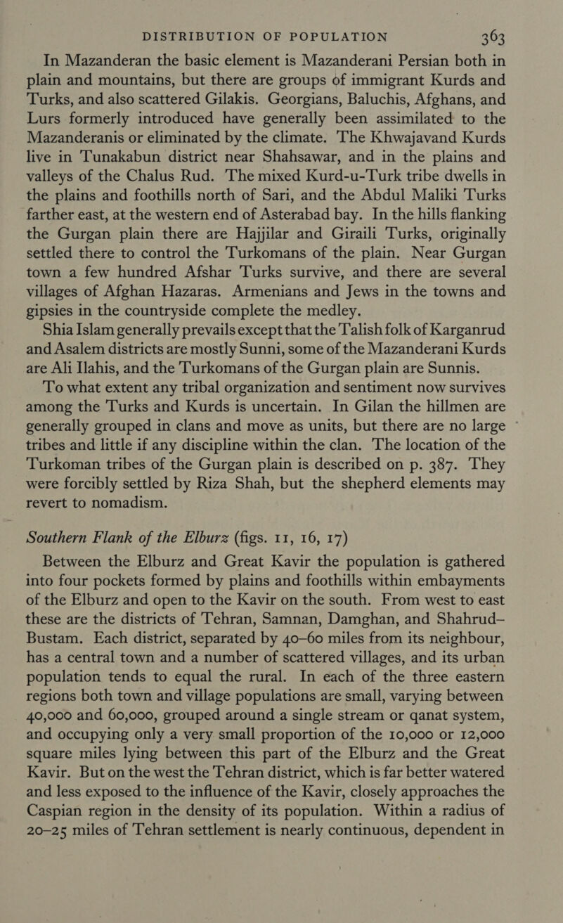 In Mazanderan the basic element is Mazanderani Persian both in plain and mountains, but there are groups of immigrant Kurds and Turks, and also scattered Gilakis. Georgians, Baluchis, Afghans, and Lurs formerly introduced have generally been assimilated to the Mazanderanis or eliminated by the climate. ‘The Khwajavand Kurds live in Tunakabun district near Shahsawar, and in the plains and valleys of the Chalus Rud. The mixed Kurd-u-Turk tribe dwells in the plains and foothills north of Sari, and the Abdul Maliki Turks farther east, at the western end of Asterabad bay. In the hills flanking the Gurgan plain there are Hajjilar and Giraili Turks, originally settled there to control the Turkomans of the plain. Near Gurgan town a few hundred Afshar Turks survive, and there are several villages of Afghan Hazaras. Armenians and Jews in the towns and gipsies in the countryside complete the medley. Shia Islam generally prevails except that the Talish folk of Karganrud and Asalem districts are mostly Sunni, some of the Mazanderani Kurds are Ali Ilahis, and the Turkomans of the Gurgan plain are Sunnis. To what extent any tribal organization and sentiment now survives among the Turks and Kurds is uncertain. In Gilan the hillmen are generally grouped in clans and move as units, but there are no large © tribes and little if any discipline within the clan. The location of the Turkoman tribes of the Gurgan plain is described on p. 387. They were forcibly settled by Riza Shah, but the shepherd elements may revert to nomadism. Southern Flank of the Elburz (figs. 11, 16, 17) Between the Elburz and Great Kavir the population is gathered into four pockets formed by plains and foothills within embayments of the Elburz and open to the Kavir on the south. From west to east these are the districts of Tehran, Samnan, Damghan, and Shahrud-— Bustam. Each district, separated by 40-60 miles from its neighbour, has a central town and a number of scattered villages, and its urban population tends to equal the rural. In each of the three eastern regions both town and village populations are small, varying between 40,000 and 60,000, grouped around a single stream or qanat system, and occupying only a very small proportion of the 10,000 or 12,000 square miles lying between this part of the Elburz and the Great Kavir. But on the west the Tehran district, which is far better watered and less exposed to the influence of the Kavir, closely approaches the Caspian region in the density of its population. Within a radius of 20-25 miles of Tehran settlement is nearly continuous, dependent in