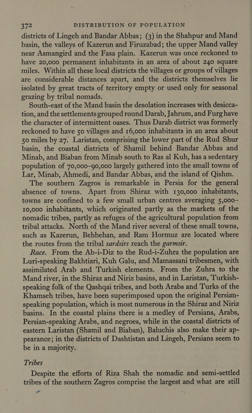 districts of Lingeh and Bandar Abbas; (3) in the Shahpur and Mand basin, the valleys of Kazerun and Firuzabad; the upper Mand valley near Asmangird and the Fasa plain. Kazerun was once reckoned to have 20,000 permanent inhabitants in an area of about 240 square miles. Within all these local districts the villages or groups of villages are considerable distances apart, and the districts themselves lie isolated by great tracts of territory empty or used only for seasonal grazing by tribal nomads. South-east of the Mand basin the desolation increases with desicca- tion, and the settlements grouped round Darab, Jahrum, and Furg have the character of intermittent oases. ‘Thus Darab district was formerly . reckoned to have 50 villages and 16,000 inhabitants in an area about 50 miles by 27. Laristan, comprising the lower part of the Rud Shur basin, the coastal districts of Shamil behind Bandar Abbas and Minab, and Biaban from Minab south to Ras al Kuh, has a sedentary population of 70,000-90,000 largely gathered into the small towns of Lar, Minab, Ahmedi, and Bandar Abbas, and the island of Qishm. The southern Zagros is remarkable in Persia for the general absence of towns. Apart from Shiraz with 130,000 inhabitants, towns are confined to a few small urban centres averaging 5,000— 10,000 inhabitants, which originated partly as the markets of the nomadic tribes, partly as refuges of the agricultural population from tribal attacks. North of the Mand river several of these small towns, such as Kazerun, Behbehan, and Ram Hormuz are located where the routes from the tribal sardsirs reach the garmsir. Race. From the Ab-i-Diz to the Rud-i-Zuhra the population are Luri-speaking Bakhtiari, Kuh Galu, and Mamassani tribesmen, with assimilated Arab and Turkish elements. From the Zuhra to the Mand river, in the Shiraz and Niriz basins, and in Laristan, Turkish- speaking folk of the Qashqai tribes, and both Arabs and Turks of the Khamseh tribes, have been superimposed upon the original Persian- speaking population, which is most numerous in the Shiraz and Niriz basins. In the coastal plains there is a medley of Persians, Arabs, Persian-speaking Arabs, and negroes, while in the coastal districts of eastern Laristan (Shamil and Biaban), Baluchis also make their ap- pearance; in the districts of Dashtistan and Lingeh, Persians seem to be in a majority. Tribes Despite the efforts of Riza Shah the nomadic and semi-settled tribes of the southern Zagros comprise the largest and what are still ae &gt;