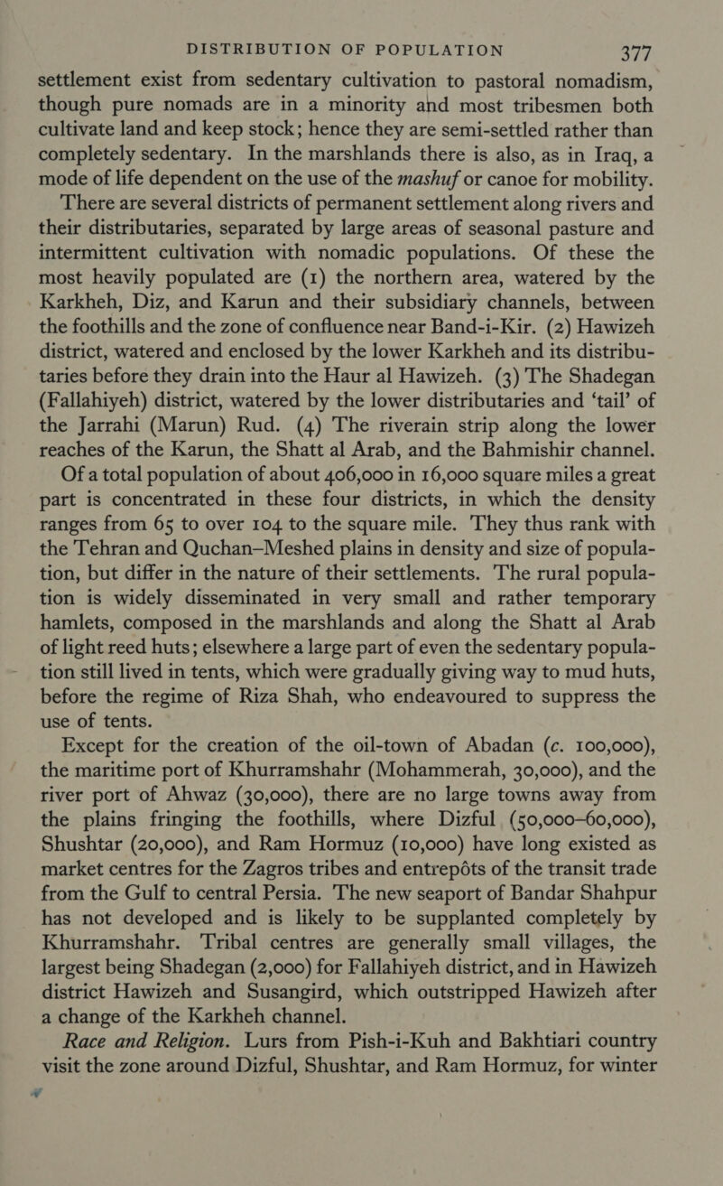 settlement exist from sedentary cultivation to pastoral nomadism, though pure nomads are in a minority and most tribesmen both cultivate land and keep stock; hence they are semi-settled rather than completely sedentary. In the marshlands there is also, as in Iraq, a mode of life dependent on the use of the mashuf or canoe for mobility. There are several districts of permanent settlement along rivers and their distributaries, separated by large areas of seasonal pasture and intermittent cultivation with nomadic populations. Of these the most heavily populated are (1) the northern area, watered by the Karkheh, Diz, and Karun and their subsidiary channels, between the foothills and the zone of confluence near Band-i-Kir. (2) Hawizeh district, watered and enclosed by the lower Karkheh and its distribu- taries before they drain into the Haur al Hawizeh. (3) The Shadegan (Fallahiyeh) district, watered by the lower distributaries and ‘tail’ of the Jarrahi (Marun) Rud. (4) The riverain strip along the lower reaches of the Karun, the Shatt al Arab, and the Bahmishir channel. Of a total population of about 406,000 in 16,000 square miles a great part is concentrated in these four districts, in which the density ranges from 65 to over 104 to the square mile. They thus rank with the Tehran and Quchan—Meshed plains in density and size of popula- tion, but differ in the nature of their settlements. The rural popula- tion is widely disseminated in very small and rather temporary hamlets, composed in the marshlands and along the Shatt al Arab of light reed huts; elsewhere a large part of even the sedentary popula- tion still lived in tents, which were gradually giving way to mud huts, before the regime of Riza Shah, who endeavoured to suppress the use of tents. Except for the creation of the oil-town of Abadan (c. 100,000), the maritime port of Khurramshahr (Mohammerah, 30,000), and the river port of Ahwaz (30,000), there are no large towns away from the plains fringing the foothills, where Dizful (50,000—-60,000), Shushtar (20,000), and Ram Hormuz (10,000) have long existed as market centres for the Zagros tribes and entrepéts of the transit trade from the Gulf to central Persia. The new seaport of Bandar Shahpur has not developed and is likely to be supplanted completely by Khurramshahr. ‘Tribal centres are generally small villages, the largest being Shadegan (2,000) for Fallahiyeh district, and in Hawizeh district Hawizeh and Susangird, which outstripped Hawizeh after a change of the Karkheh channel. Race and Religion. Lurs from Pish-i-Kuh and Bakhtiari country visit the zone around Dizful, Shushtar, and Ram Hormuz, for winter