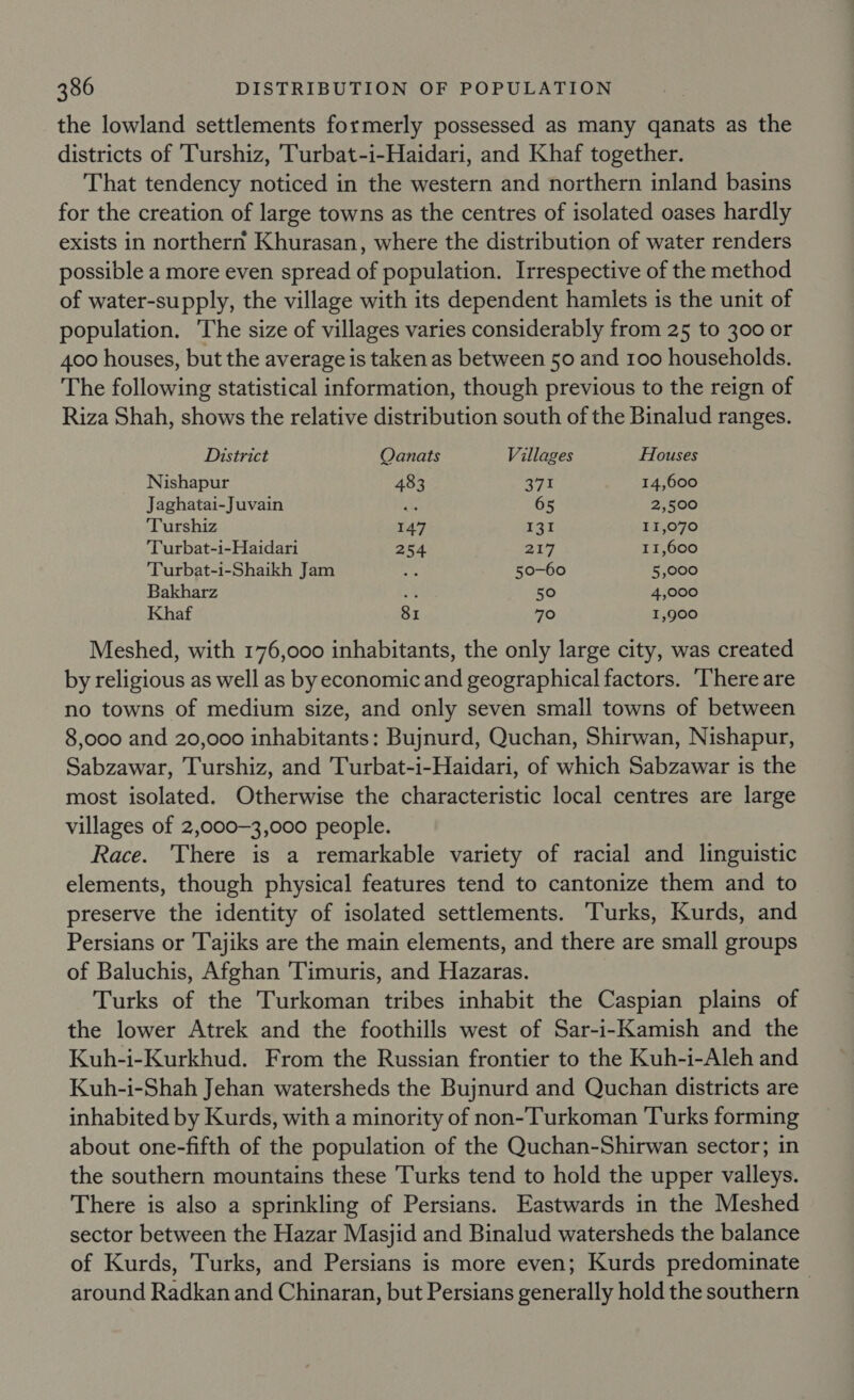 the lowland settlements formerly possessed as many qanats as the districts of 'Turshiz, Turbat-i-Haidari, and Khaf together. That tendency noticed in the western and northern inland basins for the creation of large towns as the centres of isolated oases hardly exists in northern Khurasan, where the distribution of water renders possible a more even spread of population. Irrespective of the method of water-supply, the village with its dependent hamlets is the unit of population. The size of villages varies considerably from 25 to 300 or 400 houses, but the average is taken as between 50 and 100 households. The following statistical information, though previous to the reign of Riza Shah, shows the relative distribution south of the Binalud ranges. District Qanats Villages Houses Nishapur 483 zy hi 14,600 Jaghatai-Juvain “hs 65 2,500 Turshiz 147 131 11,070 Turbat-i-Haidari 254 217 11,600 Turbat-i-Shaikh Jam oe 50-60 5,000 Bakharz 2% 50 4,000 Khaf 81 70 1,900 Meshed, with 176,000 inhabitants, the only large city, was created by religious as well as by economic and geographical factors. ‘There are no towns of medium size, and only seven small towns of between 8,000 and 20,000 inhabitants: Bujnurd, Quchan, Shirwan, Nishapur, Sabzawar, Turshiz, and Turbat-i-Haidari, of which Sabzawar is the most isolated. Otherwise the characteristic local centres are large villages of 2,000-3,000 people. Race. There is a remarkable variety of racial and linguistic elements, though physical features tend to cantonize them and to preserve the identity of isolated settlements. Turks, Kurds, and Persians or Tajiks are the main elements, and there are small groups of Baluchis, Afghan 'Timuris, and Hazaras. Turks of the Turkoman tribes inhabit the Caspian plains of the lower Atrek and the foothills west of Sar-i-Kamish and the Kuh-i-Kurkhud. From the Russian frontier to the Kuh-i-Aleh and Kuh-i-Shah Jehan watersheds the Bujnurd and Quchan districts are inhabited by Kurds, with a minority of non-Turkoman Turks forming about one-fifth of the population of the Quchan-Shirwan sector; in the southern mountains these Turks tend to hold the upper valleys. There is also a sprinkling of Persians. Eastwards in the Meshed sector between the Hazar Masjid and Binalud watersheds the balance of Kurds, Turks, and Persians is more even; Kurds predominate around Radkan and Chinaran, but Persians generally hold the southern