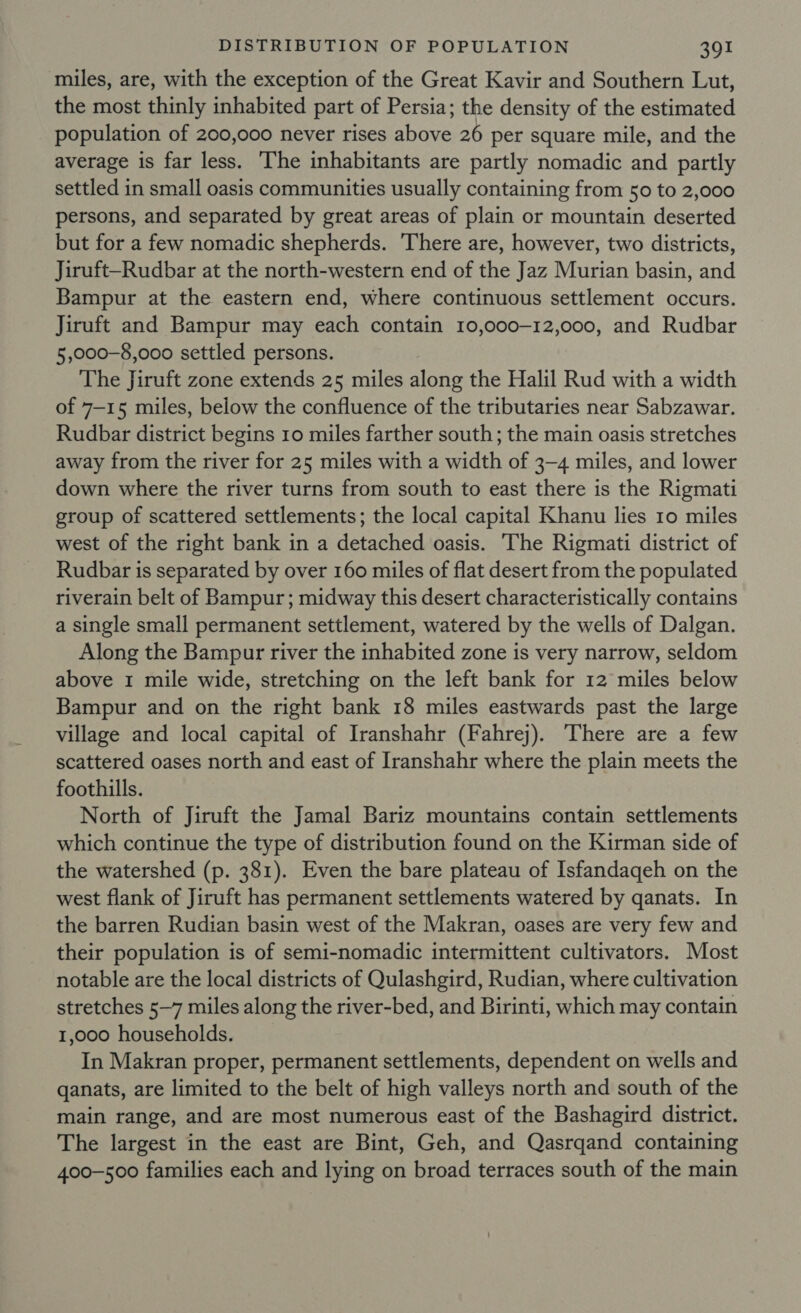 miles, are, with the exception of the Great Kavir and Southern Lut, the most thinly inhabited part of Persia; the density of the estimated population of 200,000 never rises above 26 per square mile, and the average is far less. The inhabitants are partly nomadic and partly settled in small oasis communities usually containing from 50 to 2,000 persons, and separated by great areas of plain or mountain deserted but for a few nomadic shepherds. There are, however, two districts, Jiruft-Rudbar at the north-western end of the Jaz Murian basin, and Bampur at the eastern end, where continuous settlement occurs. Jiruft and Bampur may each contain 10,000-12,000, and Rudbar 5,000-8,000 settled persons. The Jiruft zone extends 25 miles along the Halil Rud with a width of 7-15 miles, below the confluence of the tributaries near Sabzawar. Rudbar district begins 10 miles farther south; the main oasis stretches away from the river for 25 miles with a width of 3-4 miles, and lower down where the river turns from south to east there is the Rigmati group of scattered settlements; the local capital Khanu lies 10 miles west of the right bank in a detached oasis. The Rigmati district of Rudbar is separated by over 160 miles of flat desert from the populated riverain belt of Bampur ; midway this desert characteristically contains a single small permanent settlement, watered by the wells of Dalgan. Along the Bampur river the inhabited zone is very narrow, seldom above 1 mile wide, stretching on the left bank for 12 miles below Bampur and on the right bank 18 miles eastwards past the large village and local capital of Iranshahr (Fahrej). There are a few scattered oases north and east of Iranshahr where the plain meets the foothills. North of Jiruft the Jamal Bariz mountains contain settlements which continue the type of distribution found on the Kirman side of the watershed (p. 381). Even the bare plateau of Isfandaqeh on the west flank of Jiruft has permanent settlements watered by qanats. In the barren Rudian basin west of the Makran, oases are very few and their population is of semi-nomadic intermittent cultivators. Most notable are the local districts of Qulashgird, Rudian, where cultivation stretches 5~7 miles along the river-bed, and Birinti, which may contain 1,000 households. In Makran proper, permanent settlements, dependent on wells and qanats, are limited to the belt of high valleys north and south of the main range, and are most numerous east of the Bashagird district. The largest in the east are Bint, Geh, and Qasrqand containing 400-500 families each and lying on broad terraces south of the main