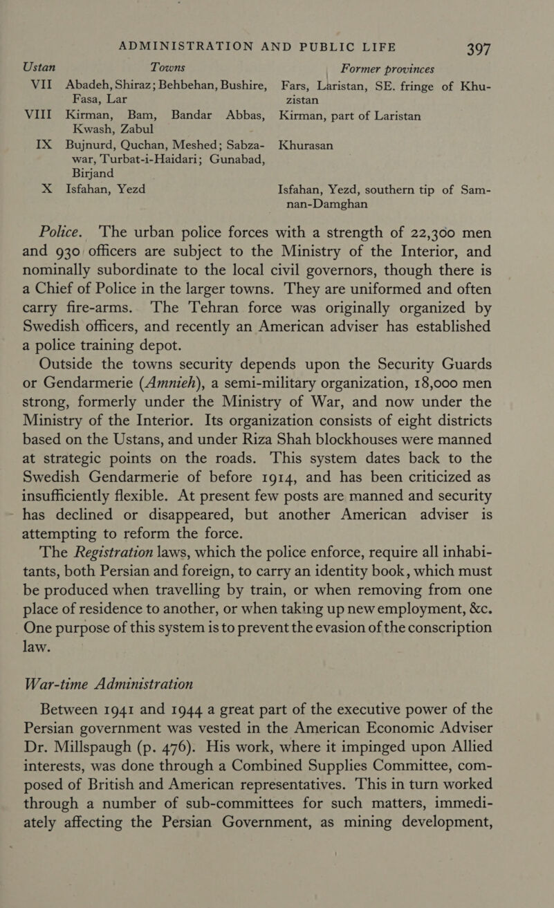 Ustan Towns _ Former provinces VII Abadeh, Shiraz; Behbehan, Bushire, Fars, Laristan, SE. fringe of Khu- Fasa, Lar zistan VIII Kirman, Bam, Bandar Abbas, Kirman, part of Laristan Kwash, Zabul IX Bujnurd, Quchan, Meshed; Sabza- Khurasan war, Turbat-i-Haidari; Gunabad, Birjand X Isfahan, Yezd Isfahan, Yezd, southern tip of Sam- nan-Damghan Police. ‘The urban police forces with a strength of 22,300 men and 930 officers are subject to the Ministry of the Interior, and nominally subordinate to the local civil governors, though there is a Chief of Police in the larger towns. They are uniformed and often carry fire-arms. ‘The Tehran force was originally organized by Swedish officers, and recently an American adviser has established a police training depot. Outside the towns security depends upon the Security Guards or Gendarmerie (Amnieh), a semi-military organization, 18,000 men strong, formerly under the Ministry of War, and now under the Ministry of the Interior. Its organization consists of eight districts based on the Ustans, and under Riza Shah blockhouses were manned at strategic points on the roads. ‘This system dates back to the Swedish Gendarmerie of before 1914, and has been criticized as insufficiently flexible. At present few posts are manned and security has declined or disappeared, but another American adviser is attempting to reform the force. The Registration laws, which the police enforce, require all inhabi- tants, both Persian and foreign, to carry an identity book, which must be produced when travelling by train, or when removing from one place of residence to another, or when taking up new employment, &amp;c. One purpose of this system is to prevent the evasion of the conscription law. War-time Administration Between 1941 and 1944 a great part of the executive power of the Persian government was vested in the American Economic Adviser Dr. Millspaugh (p. 476). His work, where it impinged upon Allied interests, was done through a Combined Supplies Committee, com- posed of British and American representatives. This in turn worked through a number of sub-committees for such matters, immedi- ately affecting the Persian Government, as mining development,