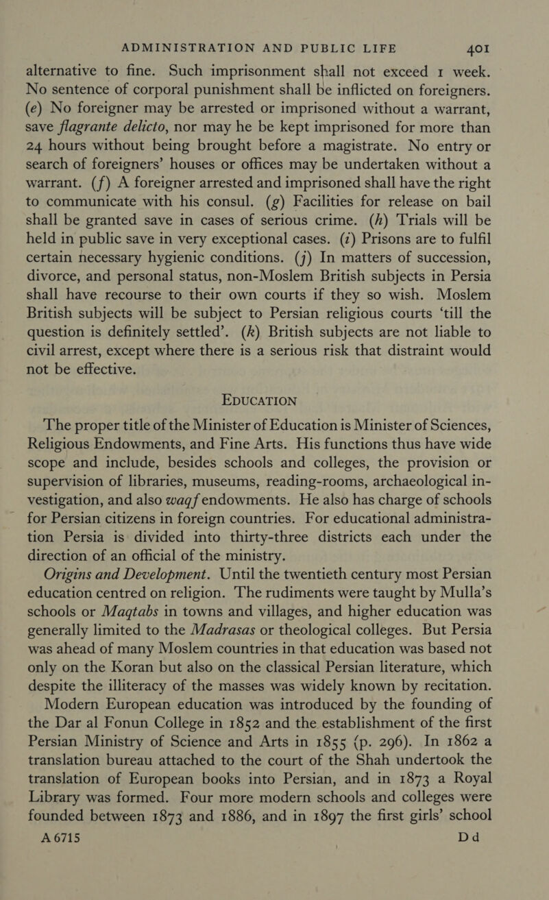 alternative to fine. Such imprisonment shall not exceed 1 week. No sentence of corporal punishment shall be inflicted on foreigners. (e) No foreigner may be arrested or imprisoned without a warrant, save flagrante delicto, nor may he be kept imprisoned for more than 24 hours without being brought before a magistrate. No entry or search of foreigners’ houses or offices may be undertaken without a warrant. (f) A foreigner arrested and imprisoned shall have the right to communicate with his consul. (g) Facilities for release on bail shall be granted save in cases of serious crime. (h) Trials will be held in public save in very exceptional cases. (z) Prisons are to fulfil certain necessary hygienic conditions. (j) In matters of succession, divorce, and personal status, non-Moslem British subjects in Persia shall have recourse to their own courts if they so wish. Moslem British subjects will be subject to Persian religious courts ‘till the question is definitely settled’. (k) British subjects are not liable to civil arrest, except where there is a serious risk that distraint would not be effective. EDUCATION The proper title of the Minister of Education is Minister of Sciences, Religious Endowments, and Fine Arts. His functions thus have wide scope and include, besides schools and colleges, the provision or supervision of libraries, museums, reading-rooms, archaeological in- vestigation, and also waqf endowments. He also has charge of schools for Persian citizens in foreign countries. For educational admuinistra- tion Persia is divided into thirty-three districts each under the direction of an official of the ministry. Origins and Development. Until the twentieth century most Persian education centred on religion. ‘The rudiments were taught by Mulla’s schools or Magtabs in towns and villages, and higher education was generally limited to the Madrasas or theological colleges. But Persia was ahead of many Moslem countries in that education was based not only on the Koran but also on the classical Persian literature, which despite the illiteracy of the masses was widely known by recitation. Modern European education was introduced by the founding of the Dar al Fonun College in 1852 and the establishment of the first Persian Ministry of Science and Arts in 1855 (p. 296). In 1862 a translation bureau attached to the court of the Shah undertook the translation of European books into Persian, and in 1873 a Royal Library was formed. Four more modern schools and colleges were founded between 1873 and 1886, and in 1897 the first girls’ school A 6715 | Dd