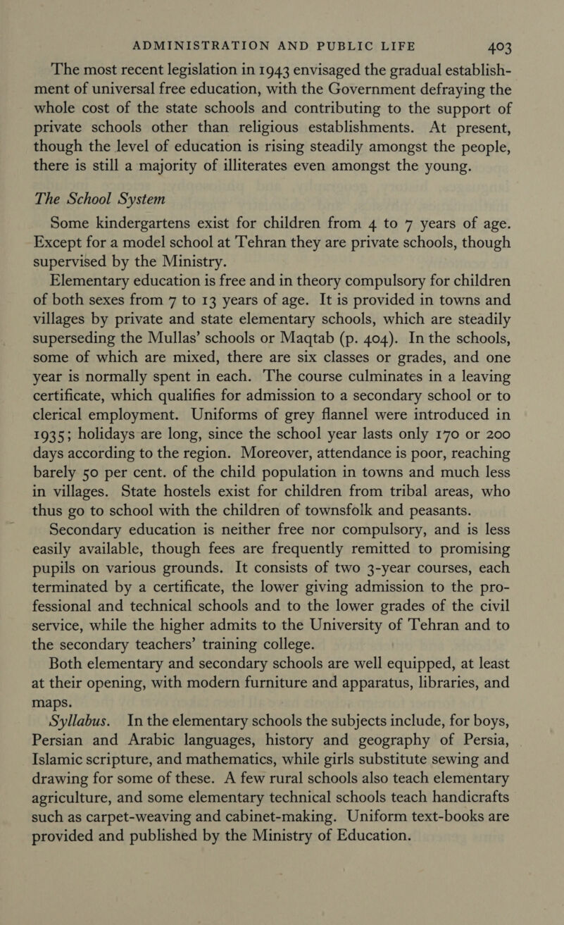 The most recent legislation in 1943 envisaged the gradual establish- ment of universal free education, with the Government defraying the whole cost of the state schools and contributing to the support of private schools other than religious establishments. At present, though the level of education is rising steadily amongst the people, there is still a majority of illiterates even amongst the young. The School System Some kindergartens exist for children from 4 to 7 years of age. Except for a model school at Tehran they are private schools, though supervised by the Ministry. Elementary education is free and in theory compulsory for children of both sexes from 7 to 13 years of age. It is provided in towns and villages by private and state elementary schools, which are steadily superseding the Mullas’ schools or Maqtab (p. 404). In the schools, some of which are mixed, there are six classes or grades, and one year is normally spent in each. The course culminates in a leaving certificate, which qualifies for admission to a secondary school or to clerical employment. Uniforms of grey flannel were introduced in 1935; holidays are long, since the school year lasts only 170 or 200 days according to the region. Moreover, attendance is poor, reaching barely 50 per cent. of the child population in towns and much less in villages. State hostels exist for children from tribal areas, who thus go to school with the children of townsfoik and peasants. Secondary education is neither free nor compulsory, and is less easily available, though fees are frequently remitted to promising pupils on various grounds. It consists of two 3-year courses, each terminated by a certificate, the lower giving admission to the pro- fessional and technical schools and to the lower grades of the civil service, while the higher admits to the University of ‘Tehran and to the secondary teachers’ training college. Both elementary and secondary schools are well equipped, at least at their opening, with modern furniture and apparatus, libraries, and maps. Syllabus. In the elementary schools the subjects include, for boys, Persian and Arabic languages, history and geography of Persia, Islamic scripture, and mathematics, while girls substitute sewing and drawing for some of these. A few rural schools also teach elementary agriculture, and some elementary technical schools teach handicrafts such as carpet-weaving and cabinet-making. Uniform text-books are provided and published by the Ministry of Education.