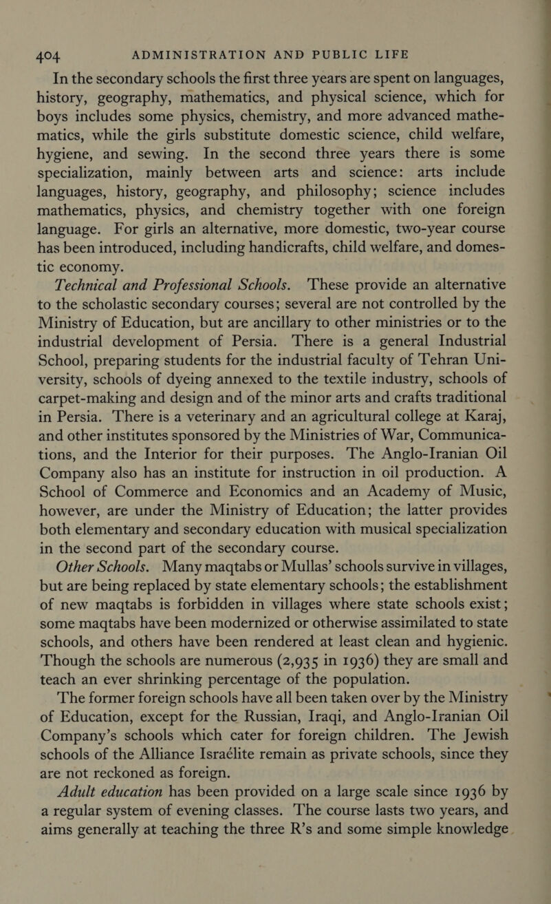 In the secondary schools the first three years are spent on languages, history, geography, mathematics, and physical science, which for boys includes some physics, chemistry, and more advanced mathe- matics, while the girls substitute domestic science, child welfare, hygiene, and sewing. In the second three years there is some specialization, mainly between arts and science: arts include languages, history, geography, and philosophy; science includes mathematics, physics, and chemistry together with one foreign language. For girls an alternative, more domestic, two-year course has been introduced, including handicrafts, child welfare, and domes- tic economy. Technical and Professional Schools. ‘These provide an alternative to the scholastic secondary courses; several are not controlled by the Ministry of Education, but are ancillary to other ministries or to the industrial development of Persia. There is a general Industrial School, preparing students for the industrial faculty of ‘Tehran Uni- versity, schools of dyeing annexed to the textile industry, schools of carpet-making and design and of the minor arts and crafts traditional in Persia. There is a veterinary and an agricultural college at Karaj, and other institutes sponsored by the Ministries of War, Communica- tions, and the Interior for their purposes. The Anglo-Iranian Oil Company also has an institute for instruction in oil production. A School of Commerce and Economics and an Academy of Music, however, are under the Ministry of Education; the latter provides both elementary and secondary education with musical specialization in the second part of the secondary course. Other Schools. Many magtabs or Mullas’ schools survive in villages, but are being replaced by state elementary schools; the establishment of new maqtabs is forbidden in villages where state schools exist ; some magqtabs have been modernized or otherwise assimilated to state schools, and others have been rendered at least clean and hygienic. Though the schools are numerous (2,935 in 1936) they are small and teach an ever shrinking percentage of the population. The former foreign schools have all been taken over by the Ministry of Education, except for the Russian, Iraqi, and Anglo-Iranian Oil Company’s schools which cater for foreign children. The Jewish schools of the Alliance Israélite remain as private schools, since they are not reckoned as foreign. Adult education has been provided on a large scale since 1936 by a regular system of evening classes. The course lasts two years, and Lt taal