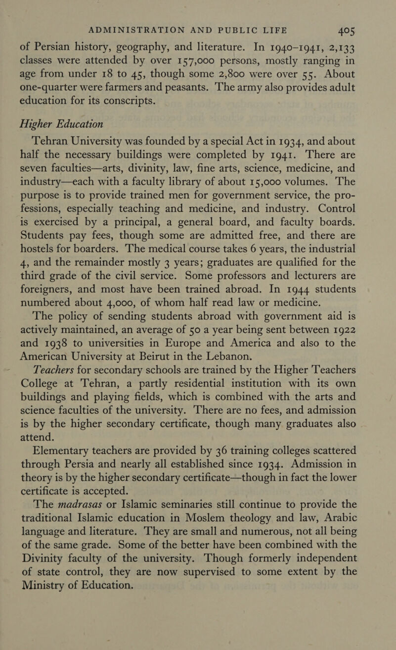 of Persian history, geography, and literature. In 1940-1941, 2,133 classes were attended by over 157,000 persons, mostly ranging in age from under 18 to 45, though some 2,800 were over 55. About one-quarter were farmers and peasants. The army also provides adult education for its conscripts. Higher Education Tehran University was founded by a special Act in 1934, and about half the necessary buildings were completed by 1941. There are seven faculties—arts, divinity, law, fine arts, science, medicine, and industry—each with a faculty library of about 15,000 volumes. The purpose is to provide trained men for government service, the pro- fessions, especially teaching and medicine, and industry. Control is exercised by a principal, a general board, and faculty boards. Students pay fees, though some are admitted free, and there are hostels for boarders. ‘The medical course takes 6 years, the industrial 4, and the remainder mostly 3 years; graduates are qualified for the third grade of the civil service. Some professors and lecturers are foreigners, and most have been trained abroad. In 1944 students numbered about 4,000, of whom half read law or medicine. The policy of sending students abroad with government aid is actively maintained, an average of 50 a year being sent between 1922 and 1938 to universities in Europe and America and also to the American University at Beirut in the Lebanon. Teachers for secondary schools are trained by the Higher ‘Teachers College at Tehran, a partly residential institution with its own buildings and playing fields, which is combined with the arts and science faculties of the university. There are no fees, and admission is by the higher secondary certificate, though many graduates also attend. Elementary teachers are provided by 36 training colleges scattered through Persia and nearly all established since 1934. Admission in theory is by the higher secondary certificate—though in fact the lower certificate is accepted. The madrasas or Islamic seminaries still continue to provide the traditional Islamic education in Moslem theology and law, Arabic language and literature. ‘They are small and numerous, not all being of the same grade. Some of the better have been combined with the Divinity faculty of the university. Though formerly independent of state control, they are now supervised to some extent by the Ministry of Education.