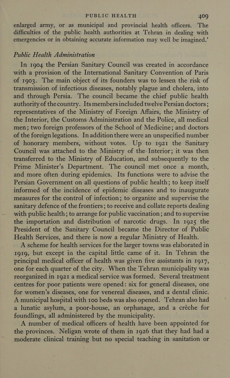 enlarged army, or as municipal and provincial health officers. The difficulties of the public health authorities at Tehran in dealing with emergencies or in obtaining accurate information may well be imagined.’ Public Health Administration In 1904 the Persian Sanitary Council was created in accordance with a provision of the International Sanitary Convention of Paris of 1903. The main object of its founders was to lessen the risk of transmission of infectious diseases, notably plague and cholera, into and through Persia. ‘The council became the chief public health authority of the country. Its members included twelve Persian doctors; representatives of the Ministry of Foreign Affairs, the Ministry of the Interior, the Customs Administration and the Police, all medical men; two foreign professors of the School of Medicine; and doctors of the foreign legations. In addition there were an unspecified number of honorary members, without votes. Up to 1921 the Sanitary Council was attached to the Ministry of the- Interior; it was then transferred to the Ministry of Education, and subsequently to the Prime Minister’s Department. ‘The council met once a month, and more often during epidemics. Its functions were to advise the Persian Government on all questions of public health; to keep itself informed of the incidence of epidemic diseases and to inaugurate measures for the control of infection; to organize and supervise the sanitary defence of the frontiers; to receive and collate reports dealing with public health; to arrange for public vaccination; and to supervise the importation and distribution of narcotic drugs. In 1925 the President of the Sanitary Council became the Director of Public Health Services, and there is now a regular Ministry of Health. A scheme for health services for the larger towns was elaborated in 1919, but except in the capital little came of it. In Tehran the principal medical officer of health was given five assistants in 1917, one for each quarter of the city. When the Tehran municipality was reorganized in 1921 a medical service was formed. Several treatment centres for poor patients were opened: six for general diseases, one for women’s diseases, one for venereal diseases, and a dental clinic. A municipal hospital with 100 beds was also opened. Tehran also had a lunatic asylum, a poor-house, an orphanage, and a creche for foundlings, all administered by the municipality. A number of medical officers of health have been appointed for the provinces. Neligan wrote of them in 1926 that they had had a moderate clinical training but no special teaching in sanitation or