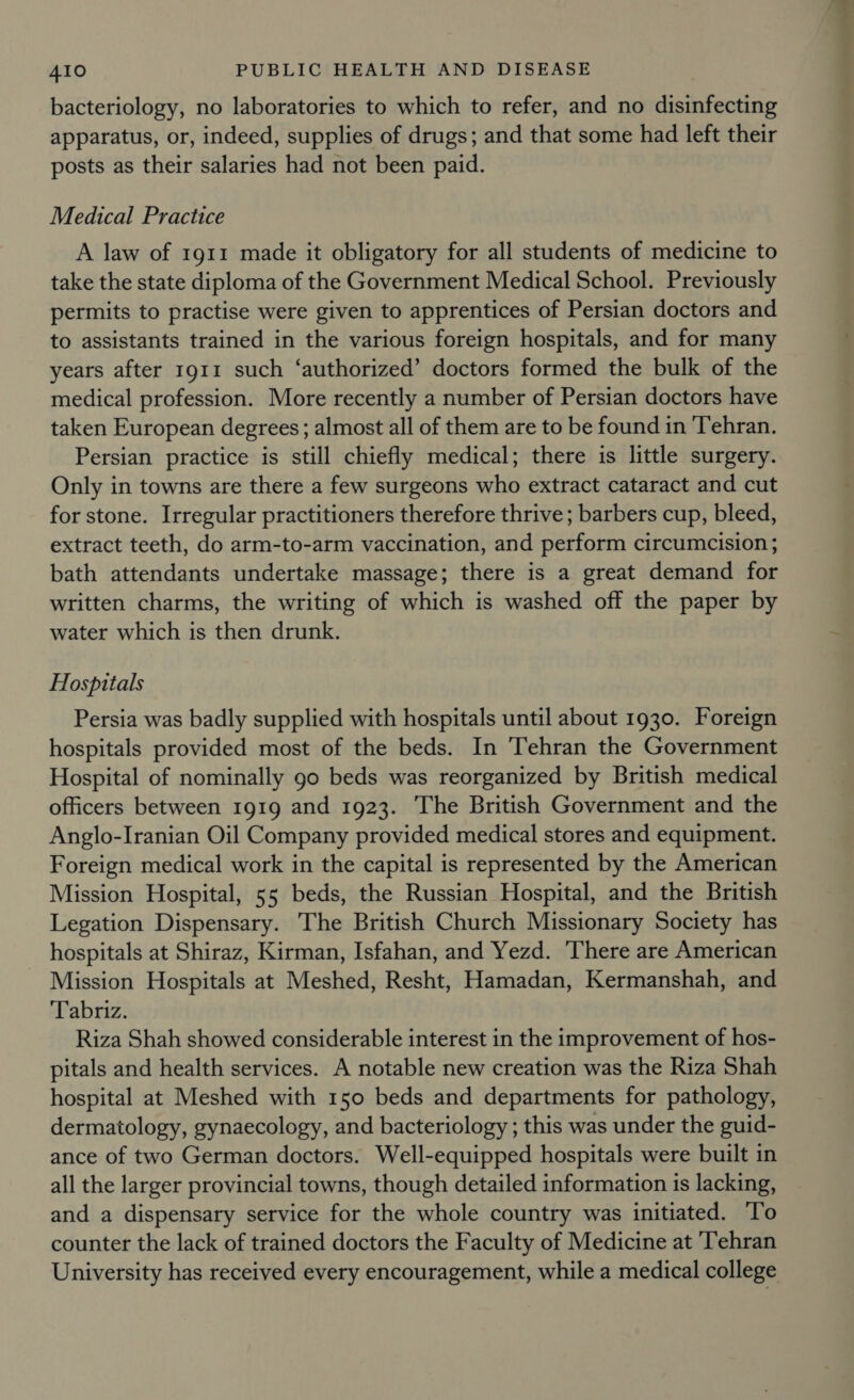 bacteriology, no laboratories to which to refer, and no disinfecting apparatus, or, indeed, supplies of drugs; and that some had left their posts as their salaries had not been paid. Medical Practice A law of 1911 made it obligatory for all students of medicine to take the state diploma of the Government Medical School. Previously permits to practise were given to apprentices of Persian doctors and to assistants trained in the various foreign hospitals, and for many years after 1911 such ‘authorized’ doctors formed the bulk of the medical profession. More recently a number of Persian doctors have taken European degrees ; almost all of them are to be found in Tehran. Persian practice is still chiefly medical; there is little surgery. Only in towns are there a few surgeons who extract cataract and cut for stone. Irregular practitioners therefore thrive ; barbers cup, bleed, extract teeth, do arm-to-arm vaccination, and perform circumcision ; bath attendants undertake massage; there is a great demand for written charms, the writing of which is washed off the paper by water which is then drunk. Hospitals Persia was badly supplied with hospitals until about 1930. Foreign hospitals provided most of the beds. In Tehran the Government Hospital of nominally go beds was reorganized by British medical officers between 1919 and 1923. The British Government and the Anglo-Iranian Oil Company provided medical stores and equipment. Foreign medical work in the capital is represented by the American Mission Hospital, 55 beds, the Russian Hospital, and the British Legation Dispensary. The British Church Missionary Society has hospitals at Shiraz, Kirman, Isfahan, and Yezd. ‘There are American Mission Hospitals at Meshed, Resht, Hamadan, Kermanshah, and Tabriz. Riza Shah showed considerable interest in the improvement of hos- pitals and health services. A notable new creation was the Riza Shah hospital at Meshed with 150 beds and departments for pathology, dermatology, gynaecology, and bacteriology ; this was under the guid- ance of two German doctors. Well-equipped hospitals were built in all the larger provincial towns, though detailed information is lacking, and a dispensary service for the whole country was initiated. To counter the lack of trained doctors the Faculty of Medicine at Tehran University has received every encouragement, while a medical college