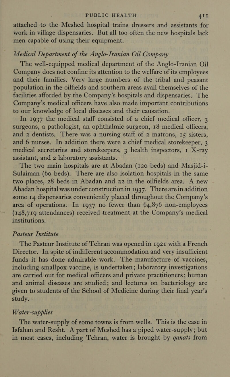 attached to the Meshed hospital trains dressers and assistants for work in village dispensaries. But all too often the new hospitals lack men capable of using their equipment. Medical Department of the Anglo-Iranian Oil Company The well-equipped medical department of the Anglo-Iranian Oil Company does not confine its attention to the welfare of its employees and their families. Very large numbers of the tribal and peasant population in the oilfields and southern areas avail themselves of the facilities afforded by the Company’s hospitals and dispensaries. ‘The Company’s medical officers have also made important contributions to our knowledge of local diseases and their causation. In 1937 the medical staff consisted of a chief medical officer, 3 surgeons, a pathologist, an ophthalmic surgeon, 18 medical officers, and 2 dentists. There was a nursing staff of 2 matrons, 15 sisters, and 6 nurses. In addition there were a chief medical storekeeper, 3 medical secretaries and storekeepers, 3 health inspectors, 1 X-ray assistant, and 2 laboratory assistants. The two main hospitals are at Abadan (120 beds) and Masjid-i- Sulaiman (60 beds). There are also isolation hospitals in the same two places, 28 beds in Abadan and 22 in the oilfields area. A new Abadan hospital was under construction in 1937. There arein addition some 14 dispensaries conveniently placed throughout the Company’s area of operations. In 1937 no fewer than 64,876 non-employees (148,719 attendances) received treatment at the Company’s medical institutions. Pasteur Institute The Pasteur Institute of ‘Tehran was opened in 1921 with a French Director. In spite of indifferent accommodation and very insufficient funds it has done admirable work. ‘The manufacture of vaccines, including smallpox vaccine, is undertaken; laboratory investigations are carried out for medical officers and private practitioners; human and animal diseases are studied; and lectures on bacteriology are given to students of the School of Medicine during their final year’s study. Water-supplies The water-supply of some towns is from wells. ‘This is the case in Isfahan and Resht. A part of Meshed has a piped water-supply; but in most cases, including Tehran, water is brought by ganats from