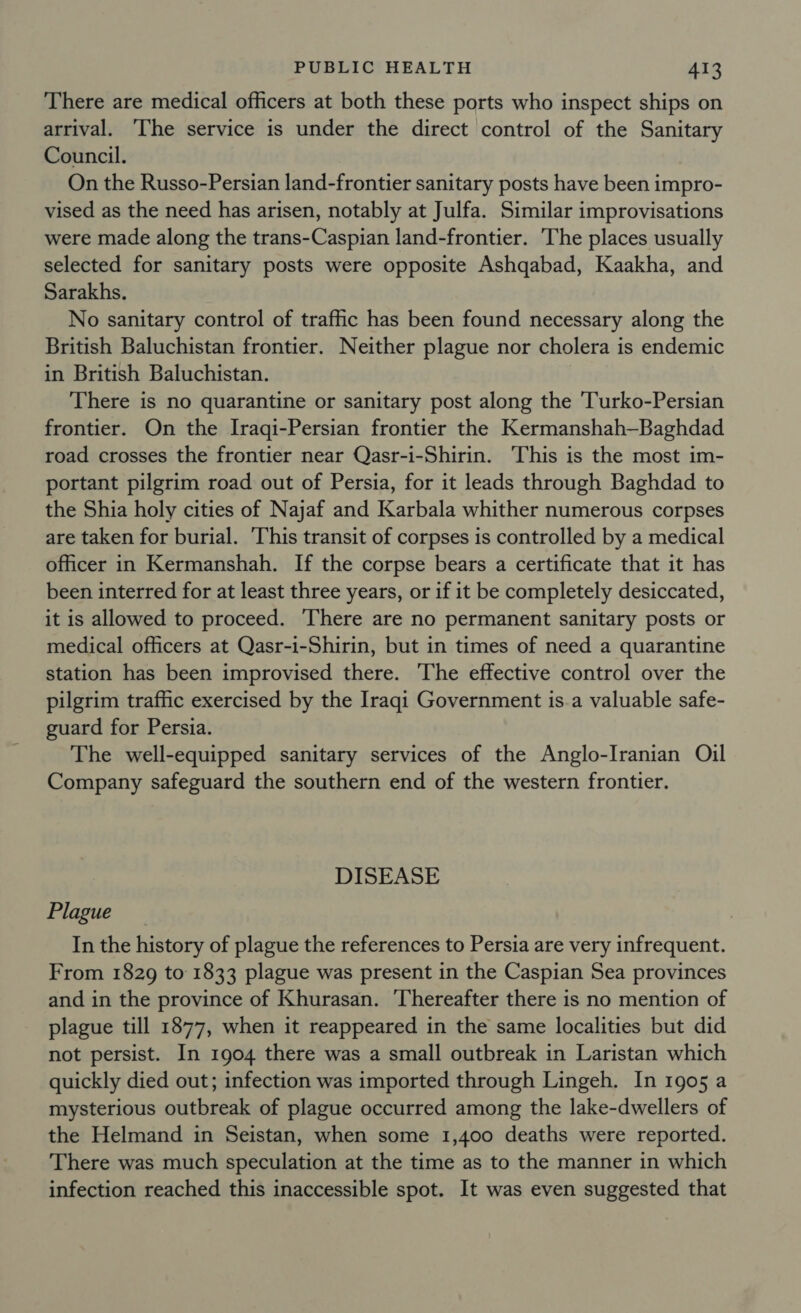 There are medical officers at both these ports who inspect ships on arrival. ‘The service is under the direct control of the Sanitary Council. On the Russo-Persian land-frontier sanitary posts have been impro- vised as the need has arisen, notably at Julfa. Similar improvisations were made along the trans-Caspian land-frontier. ‘The places usually selected for sanitary posts were opposite Ashqabad, Kaakha, and Sarakhs. No sanitary control of traffic has been found necessary along the British Baluchistan frontier. Neither plague nor cholera is endemic in British Baluchistan. There is no quarantine or sanitary post along the 'Turko-Persian frontier. On the Iraqi-Persian frontier the Kermanshah—Baghdad road crosses the frontier near Qasr-i-Shirin. This is the most im- portant pilgrim road out of Persia, for it leads through Baghdad to the Shia holy cities of Najaf and Karbala whither numerous corpses are taken for burial. ‘This transit of corpses is controlled by a medical officer in Kermanshah. If the corpse bears a certificate that it has been interred for at least three years, or if it be completely desiccated, it is allowed to proceed. There are no permanent sanitary posts or medical officers at Qasr-i-Shirin, but in times of need a quarantine station has been improvised there. The effective control over the pilgrim traffic exercised by the Iraqi Government is.a valuable safe- guard for Persia. The well-equipped sanitary services of the Anglo-Iranian Oil Company safeguard the southern end of the western frontier. DISEASE Plague In the history of plague the references to Persia are very infrequent. From 1829 to 1833 plague was present in the Caspian Sea provinces and in the province of Khurasan. ‘Thereafter there is no mention of plague till 1877, when it reappeared in the same localities but did not persist. In 1904 there was a small outbreak in Laristan which quickly died out; infection was imported through Lingeh. In 1905 a mysterious outbreak of plague occurred among the lake-dwellers of the Helmand in Seistan, when some 1,400 deaths were reported. There was much speculation at the time as to the manner in which infection reached this inaccessible spot. It was even suggested that