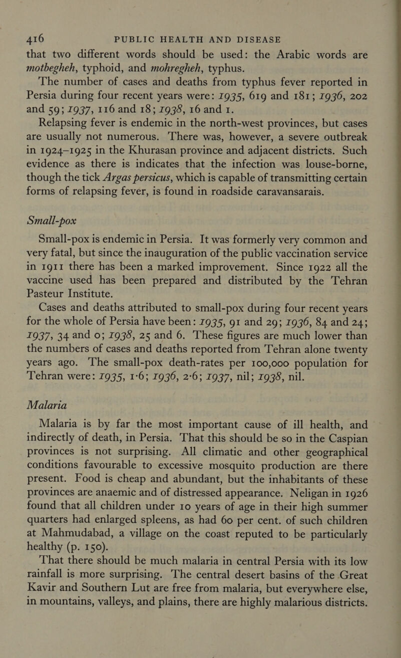 that two different words should be used: the Arabic words are motbegheh, typhoid, and mohregheh, typhus. The number of cases and deaths from typhus fever reported in Persia during four recent years were: 1935, 619 and 181; 1936, 202 and 59; 1937, 116 and 18; 1938, 16 and 1. Relapsing fever is endemic in the north-west provinces, but cases are usually not numerous. ‘There was, however, a severe outbreak in 1924-1925 in the Khurasan province and adjacent districts. Such evidence as there is indicates that the infection was louse-borne, though the tick Argas persicus, which is capable of transmitting certain forms of relapsing fever, is found in roadside caravansarais. Small-pox Small-pox is endemic in Persia. It was formerly very common and very fatal, but since the inauguration of the public vaccination service in 1911 there has been a marked improvement. Since 1922 all the vaccine used has been prepared and distributed by the Tehran Pasteur Institute. Cases and deaths attributed to small-pox during four recent years for the whole of Persia have been: 1935, 91 and 29; 1936, 84 and 24; 1937, 34 and 0; 1938, 25 and 6. These figures are much lower than the numbers of cases and deaths reported from Tehran alone twenty years ago. ‘The small-pox death-rates per 100,000 population for Tehran were: 1935, 1:6; 1936, 2:6; 1937, nil; 7938, nil. Malaria Malaria is by far the most important cause of ill health, and indirectly of death, in Persia. That this should be so in the Caspian provinces is not surprising. All climatic and other geographical conditions favourable to excessive mosquito production are there present. Food is cheap and abundant, but the inhabitants of these provinces are anaemic and of distressed appearance. Neligan in 1926 found that all children under ro years of age in their high summer quarters had enlarged spleens, as had 60 per cent. of such children at Mahmudabad, a village on the coast reputed to be particularly healthy (p. 150). That there should be much malaria in central Persia with its low rainfall is more surprising. The central desert basins of the Great Kavir and Southern Lut are free from malaria, but everywhere else, in mountains, valleys, and plains, there are highly malarious districts.