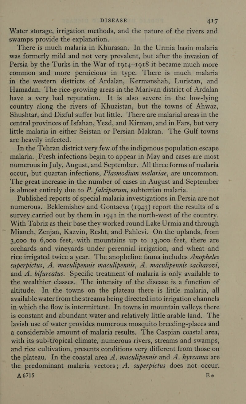 Water storage, irrigation methods, and the nature of the rivers and swamps provide the explanation. There is much malaria in Khurasan. In the Urmia basin malaria was formerly mild and not very prevalent, but after the invasion of Persia by the Turks in the War of 1914-1918 it became much more common and more pernicious in type. There is much malaria in the western districts of Ardalan, Kermanshah, Luristan, and Hamadan. The rice-growing areas in the Marivan district of Ardalan have a very bad reputation. It is also severe in the low-lying country along the rivers of Khuzistan, but the towns of Ahwaz, Shushtar, and Dizful suffer but little. There are malarial areas in the central provinces of Isfahan, Yezd, and Kirman, and in Fars, but very little malaria in either Seistan or Persian Makran. ‘The Gulf towns are heavily infected. In the Tehran district very few of the indigenous population escape malaria. Fresh infections begin to appear in May and cases are most numerous in July, August, and September. All three forms of malaria occur, but quartan infections, Plasmodium malariae, are uncommon. The great increase in the number of cases in August and September is almost entirely due to P. falciparum, subtertian malaria. _ Published reports of special malaria investigations in Persia are not numerous. Beklemishev and Gontaeva (1943) report the results of a survey carried out by them in 1941 in the north-west of the country. With Tabriz as their base they worked round Lake Urmia and through Mianeh, Zenjan, Kazvin, Resht, and Pahlevi. On the uplands, from 3,000 to 6,000 feet, with mountains up to 13,000 feet, there are orchards and vineyards under perennial irrigation, and wheat and rice irrigated twice a year. ‘The anopheline fauna includes Anopheles superpictus, A. maculipennis maculipennis, A. maculipennis sacharovt, and A. bifurcatus. Specific treatment of malaria is only available to the wealthier classes. ‘The intensity of the disease is a function of altitude. In the towns on the plateau there is little malaria, all available water from the streams being directed into irrigation channels in which the flow is intermittent. In towns in mountain valleys there is constant and abundant water and relatively little arable land. The lavish use of water provides numerous mosquito breeding-places and a considerable amount of malaria results. ‘The Caspian coastal area, with its sub-tropical climate, numerous rivers, streams and swamps, and rice cultivation, presents conditions very different from those on the plateau. In the coastal area A. maculipennis and A. hyrcanus are the predominant malaria vectors; A. superpictus does not occur. A 6715 Ee