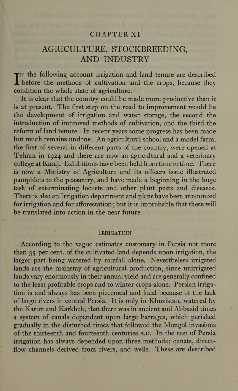 CHAPTER XI. AGRICULTURE, STOCKBREEDING, AND INDUSTRY N the following account irrigation and land tenure are described Tetore the methods of cultivation and the crops, because they condition the whole state of agriculture. _ It is clear that the country could be made more productive than it is at present. The first step on the road to improvement would be the development of irrigation and water storage, the second the introduction of improved methods of cultivation, and the third the reform of land tenure. In recent years some progress has been made but much remains undone. An agricultural school and a model farm, the first of several in different parts of the country, were opened at Tehran in 1924 and there are now an agricultural and a veterinary college at Karaj. Exhibitions have been held from time totime. There is now a Ministry of Agriculture and its officers issue illustrated pamphlets to the peasantry, and have made a beginning in the huge task of exterminating locusts and other plant pests and diseases. There is also an Irrigation department and plans have been announced for irrigation and for afforestation ; but it is improbable that these will be translated into action in the near future. IRRIGATION According to the vague estimates customary in Persia not more than 35 per cent. of the cultivated land depends upon irrigation, the larger part being watered by rainfall alone. Nevertheless irrigated lands are the mainstay of agricultural production, since unirrigated lands vary enormously in their annual yield and are generally confined to the least profitable crops and to winter crops alone. Persian irriga- tion is and always has been piecemeal and local because of the lack of large rivers in central Persia. It is only in Khuzistan, watered by the Karun and Karkheh, that there was in ancient and Abbasid times a system of canals dependent upon large barrages, which perished gradually in the disturbed times that followed the Mongol invasions of the thirteenth and fourteenth centuries a.p. In the rest of Persia irrigation has always depended upon three methods: qanats, direct- flow channels derived from rivers, and wells. These are described