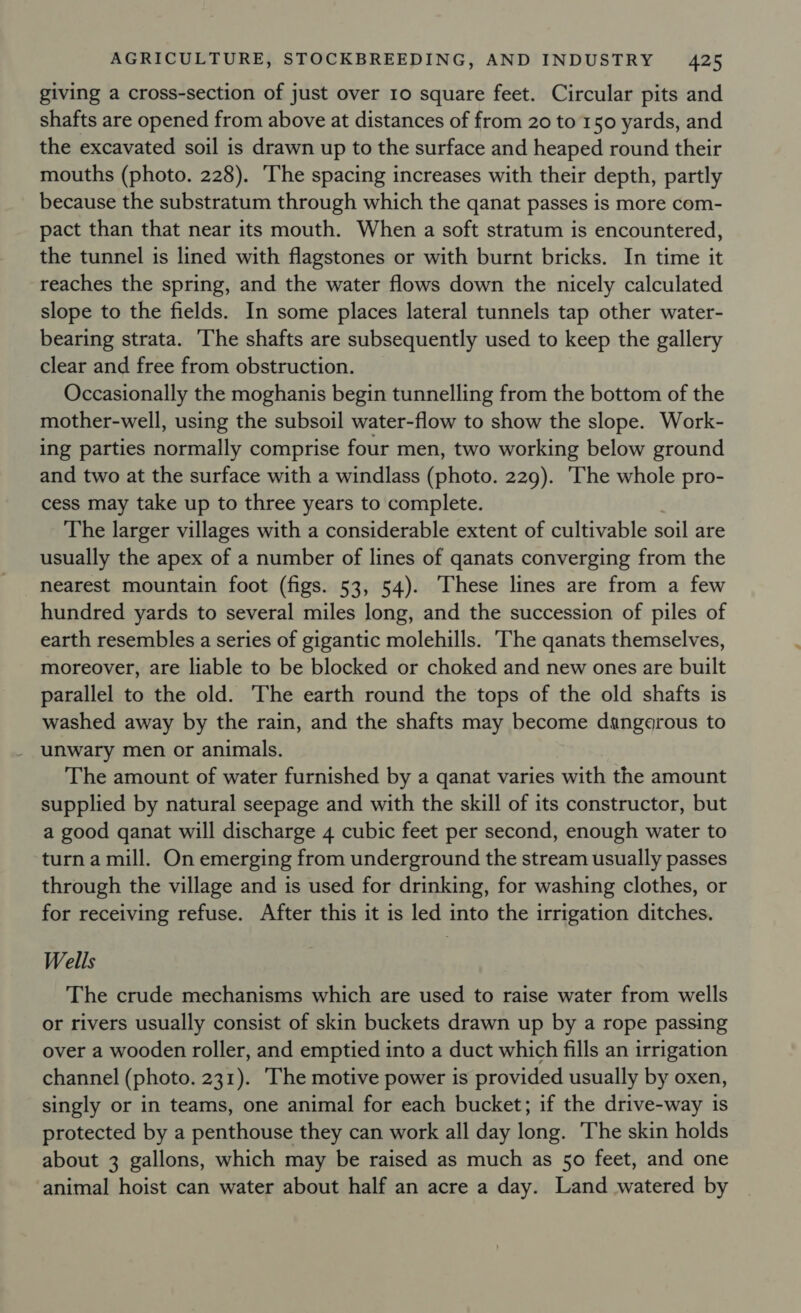 giving a cross-section of just over 10 square feet. Circular pits and shafts are opened from above at distances of from 20 to 150 yards, and the excavated soil is drawn up to the surface and heaped round their mouths (photo. 228). The spacing increases with their depth, partly because the substratum through which the qanat passes is more com- pact than that near its mouth. When a soft stratum is encountered, the tunnel is lined with flagstones or with burnt bricks. In time it reaches the spring, and the water flows down the nicely calculated slope to the fields. In some places lateral tunnels tap other water- bearing strata. ‘The shafts are subsequently used to keep the gallery clear and free from obstruction. Occasionally the moghanis begin tunnelling from the bottom of the mother-well, using the subsoil water-flow to show the slope. Work- ing parties normally comprise four men, two working below ground and two at the surface with a windlass (photo. 229). ‘The whole pro- cess may take up to three years to complete. The larger villages with a considerable extent of cultivable soil are usually the apex of a number of lines of qanats converging from the nearest mountain foot (figs. 53, 54). These lines are from a few hundred yards to several miles long, and the succession of piles of earth resembles a series of gigantic molehills. The qanats themselves, moreover, are liable to be blocked or choked and new ones are built parallel to the old. he earth round the tops of the old shafts is washed away by the rain, and the shafts may become dangerous to _ umwary men or animals. The amount of water furnished by a qanat varies with the amount supplied by natural seepage and with the skill of its constructor, but a good qanat will discharge 4 cubic feet per second, enough water to turn a mill. On emerging from underground the stream usually passes through the village and is used for drinking, for washing clothes, or for receiving refuse. After this it is led into the irrigation ditches. Wells The crude mechanisms which are used to raise water from wells or rivers usually consist of skin buckets drawn up by a rope passing over a wooden roller, and emptied into a duct which fills an irrigation channel (photo. 231). The motive power is provided usually by oxen, singly or in teams, one animal for each bucket; if the drive-way is protected by a penthouse they can work all day long. The skin holds about 3 gallons, which may be raised as much as 50 feet, and one animal hoist can water about half an acre a day. Land watered by |