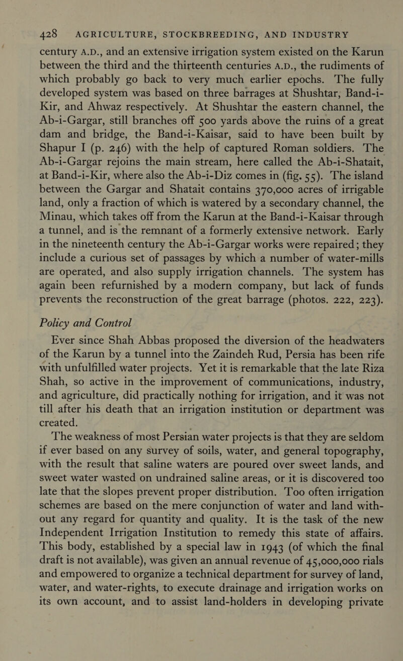century A.D., and an extensive irrigation system existed on the Karun between the third and the thirteenth centuries A.D., the rudiments of which probably go back to very much earlier epochs. The fully developed system was based on three barrages at Shushtar, Band-i- Kir, and Ahwaz respectively. At Shushtar the eastern channel, the Ab-i-Gargar, still branches off 500 yards above the ruins of a great dam and bridge, the Band-i-Kaisar, said to have been built by Shapur I (p. 246) with the help of captured Roman soldiers. The Ab-i-Gargar rejoins the main stream, here called the Ab-i-Shatait, at Band-i-Kir, where also the Ab-i-Diz comes in (fig. 55). The island between the Gargar and Shatait contains 370,000 acres of irrigable land, only a fraction of which is watered by a secondary channel, the Minau, which takes off from the Karun at the Band-i-Kaisar through a tunnel, and is the remnant of a formerly extensive network. Early in the nineteenth century the Ab-i-Gargar works were repaired; they include a curious set of passages by which a number of water-mills are operated, and also supply irrigation channels. The system has again been refurnished by a modern company, but lack of funds prevents the reconstruction of the great barrage (photos. 222, 223). Policy and Control Ever since Shah Abbas proposed the diversion of the headwaters of the Karun by a tunnel into the Zaindeh Rud, Persia has been rife with unfulfilled water projects. Yet it is remarkable that the late Riza Shah, so active in the improvement of communications, industry, and agriculture, did practically nothing for irrigation, and it was not till after his death that an irrigation institution or department was created. . The weakness of most Persian water projects is that they are seldom if ever based on any survey of soils, water, and general topography, with the result that saline waters are poured over sweet lands, and sweet water wasted on undrained saline areas, or it is discovered too late that the slopes prevent proper distribution. Too often irrigation schemes are based on the mere conjunction of water and land with- out any regard for quantity and quality. It is the task of the new Independent Irrigation Institution to remedy this state of affairs. This body, established by a special law in 1943 (of which the final draft is not available), was given an annual revenue of 45,000,000 rials and empowered to organize a technical department for survey of land, water, and water-rights, to execute drainage and irrigation works on its own account, and to assist land-holders in developing private