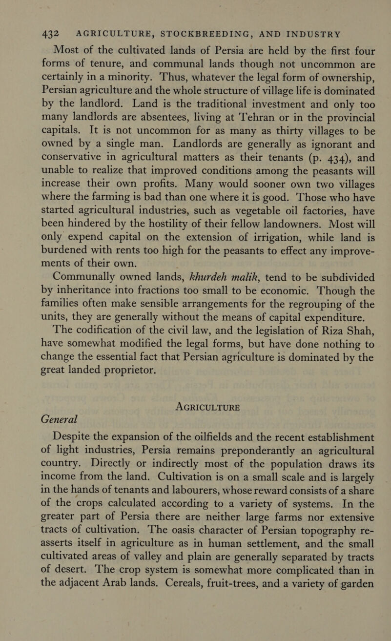 Most of the cultivated lands of Persia are held by the first four forms of tenure, and communal lands though not uncommon are certainly in a minority. Thus, whatever the legal form of ownership, Persian agriculture and the whole structure of village life is dominated by the landlord. Land is the traditional investment and only too many landlords are absentees, living at Tehran or in the provincial capitals. It is not uncommon for as many as thirty villages to be owned by a single man. Landlords are generally as ignorant and conservative in agricultural matters as their tenants (p. 434), and unable to realize that improved conditions among the peasants will increase their own profits. Many would sooner own two villages where the farming is bad than one where it is good. Those who have started agricultural industries, such as vegetable oil factories, have been hindered by the hostility of their fellow landowners. Most will only expend capital on the extension of irrigation, while land is burdened with rents too high for the peasants to effect any improve- ments of their own. Communally owned lands, khurdeh malik, tend to be subdivided by inheritance into fractions too small to be economic. Though the families often make sensible arrangements for the regrouping of the units, they are generally without the means of capital expenditure. The codification of the civil law, and the legislation of Riza Shah, have somewhat modified the legal forms, but have done nothing to change the essential fact that Persian agriculture is dominated by the great landed proprietor. AGRICULTURE General Despite the expansion of the oilfields and the recent establishment of light industries, Persia remains preponderantly an agricultural country. Directly or indirectly most of the population draws its income from the land. Cultivation is on a small scale and is largely in the hands of tenants and labourers, whose reward consists of a share of the crops calculated according to a variety of systems. In the greater part of Persia there are neither large farms nor extensive tracts of cultivation. The oasis character of Persian topography re- asserts itself in agriculture as in human settlement, and the small cultivated areas of valley and plain are generally separated by tracts of desert. The crop system is somewhat more complicated than in the adjacent Arab lands. Cereals, fruit-trees, and a variety of garden