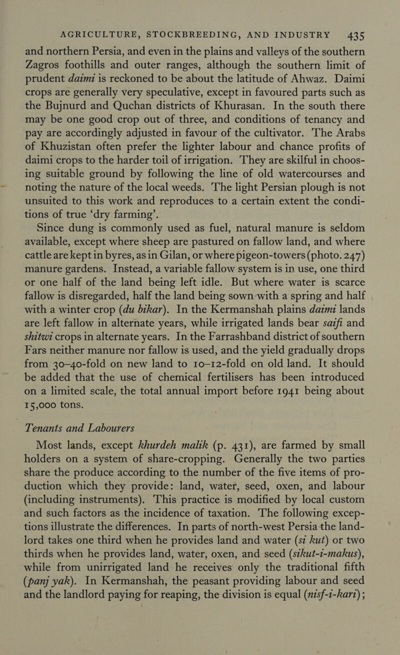 and northern Persia, and even in the plains and valleys of the southern Zagros foothills and outer ranges, although the southern limit of prudent daimz is reckoned to be about the latitude of Ahwaz. Daimi crops are generally very speculative, except in favoured parts such as the Bujnurd and Quchan districts of Khurasan. In the south there may be one good crop out of three, and conditions of tenancy and pay are accordingly adjusted in favour of the cultivator. The Arabs of Khuzistan often prefer the lighter labour and chance profits of daimi crops to the harder toil of irrigation. They are skilful in choos- ing suitable ground by following the line of old watercourses and noting the nature of the local weeds. The light Persian plough is not unsuited to this work and reproduces to a certain extent the condi- tions of true ‘dry farming’. Since dung is commonly used as fuel, natural manure is seldom available, except where sheep are pastured on fallow land, and where cattle are kept in byres, as in Gilan, or where pigeon-towers (photo. 247) manure gardens. Instead, a variable fallow system is in use, one third or one half of the land being left idle. But where water is scarce fallow is disregarded, half the land being sown with a spring and half with a winter crop (du bikar). In the Kermanshah plains dam lands are left fallow in alternate years, while irrigated lands bear sazfi and shitwi crops in alternate years. In the Farrashband district of southern Fars neither manure nor fallow is used, and the yield gradually drops from 30-40-fold on new land to 1o-12-fold on old land. It should be added that the use of chemical fertilisers has been introduced on a limited scale, the total annual import before 1941 being about 15,000 tons. Tenants and Labourers Most lands, except khurdeh malik (p. 431), are farmed by small holders on a system of share-cropping. Generally the two parties share the produce according to the number of the five items of pro- duction which they provide: land, water, seed, oxen, and labour (including instruments). This practice is modified by local custom and such factors as the incidence of taxation. The following excep- tions illustrate the differences. In parts of north-west Persia the land- lord takes one third when he provides land and water (sz kut) or two thirds when he provides land, water, oxen, and seed (stkut-t-makus), while from unirrigated land he receives only the traditional fifth (panj yak). In Kermanshah, the peasant providing labour and seed and the landlord paying for reaping, the division is equal (nzsf-1-kart) ;