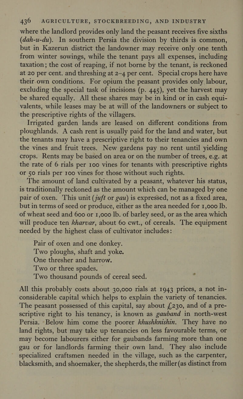 where the landlord provides only land the peasant receives five sixths (dah-u-du). In southern Persia the division by thirds is common, but in Kazerun district the landowner may receive only one tenth from winter sowings, while the tenant pays all expenses, including taxation ; the cost of reaping, if not borne by the tenant, is reckoned at 20 per cent. and threshing at 2-4 per cent. Special crops here have their own conditions. For opium the peasant provides only labour, excluding the special task of incisions (p. 445), yet the harvest may be shared equally. All these shares may be in kind or in cash equi- valents, while leases may be at will of the landowners or subject to the prescriptive rights of the villagers. Irrigated garden lands are leased on different conditions from ploughlands. A cash rent is usually paid for the land and water, but the tenants may have a prescriptive right to their tenancies and own the vines and fruit trees. New gardens pay no rent until yielding crops. Rents may be based on area or on the number of trees, e.g. at the rate of 6 rials per 100 vines for tenants with prescriptive rights or 50 rials per 100 vines for those without such rights. The amount of land cultivated by a peasant, whatever his status, is traditionally reckoned as the amount which can be managed by one pair of oxen. This unit (juft or gau) is expressed, not as a fixed area, but in terms of seed or produce, either as the area needed for 1,000 lb. of wheat seed and 600 or 1,000 lb. of barley seed, or as the area which will produce ten kharvar, about 60 cwt., of cereals. The equipment needed by the highest class of cultivator includes: Pair of oxen and one donkey. Two ploughs, shaft and yoke. One thresher and harrow. Two or three spades. Two thousand pounds of cereal seed. All this probably costs about 30,000 rials at 1943 prices, a not in- considerable capital which helps to explain the variety of tenancies. The peasant possessed of this capital, say about £230, and of a pre- scriptive right to his tenancy, is known as gauband in north-west Persia. Below him come the poorer khushknishin. 'Vhey have no land rights, but may take up tenancies on less favourable terms, or may become labourers either for gaubands farming more than one gau or for landlords farming their own land. ‘They also include specialized craftsmen needed in the village, such as the carpenter, blacksmith, and shoemaker, the shepherds, the miller (as distinct from