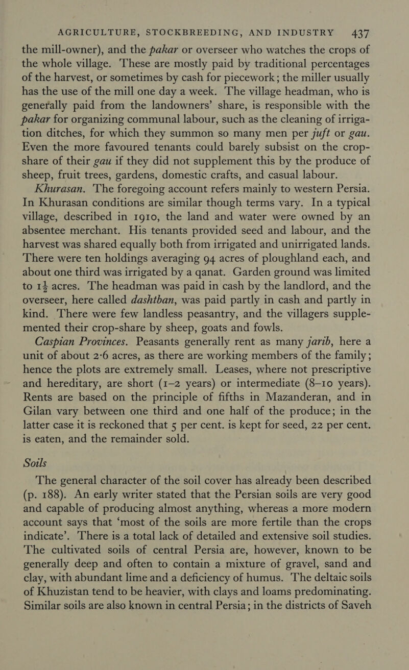 the mill-owner), and the pakar or overseer who watches the crops of the whole village. ‘These are mostly paid by traditional percentages of the harvest, or sometimes by cash for piecework; the miller usually has the use of the mill one day a week. The village headman, who is generally paid from the landowners’ share, is responsible with the pakar for organizing communal labour, such as the cleaning of irriga- tion ditches, for which they summon so many men per juft or gau. Even the more favoured tenants could barely subsist on the crop- share of their gau if they did not supplement this by the produce of sheep, fruit trees, gardens, domestic crafts, and casual labour. Khurasan. 'The foregoing account refers mainly to western Persia. In Khurasan conditions are similar though terms vary. In a typical village, described in 1g10, the land and water were owned by an absentee merchant. His tenants provided seed and labour, and the harvest was shared equally both from irrigated and unirrigated lands. There were ten holdings averaging 94 acres of ploughland each, and about one third was irrigated by a qanat. Garden ground was limited to 14. acres. ‘he headman was paid in cash by the landlord, and the overseer, here called dashtban, was paid partly in cash and partly in kind. There were few landless peasantry, and the villagers supple- mented their crop-share by sheep, goats and fowls. Caspian Provinces. Peasants generally rent as many jarib, here a unit of about 2-6 acres, as there are working members of the family ; hence the plots are extremely small. Leases, where not prescriptive and hereditary, are short (1-2 years) or intermediate (8-10 years). Rents are based on the principle of fifths in Mazanderan, and in Gilan vary between one third and one half of the produce; in the latter case it is reckoned that 5 per cent. is Bene for seed, 22 per cent. is eaten, and the remainder sold. Sorls The general character of the soil cover has already been described (p. 188). An early writer stated that the Persian soils are very good and capable of producing almost anything, whereas a more modern account says that ‘most of the soils are more fertile than the crops indicate’. There is a total lack of detailed and extensive soil studies. The cultivated soils of central Persia are, however, known to be generally deep and often to contain a mixture of gravel, sand and clay, with abundant lime and a deficiency of humus. The deltaic soils of Khuzistan tend to be heavier, with clays and loams predominating. Similar soils are also known in central Persia; in the districts of Saveh