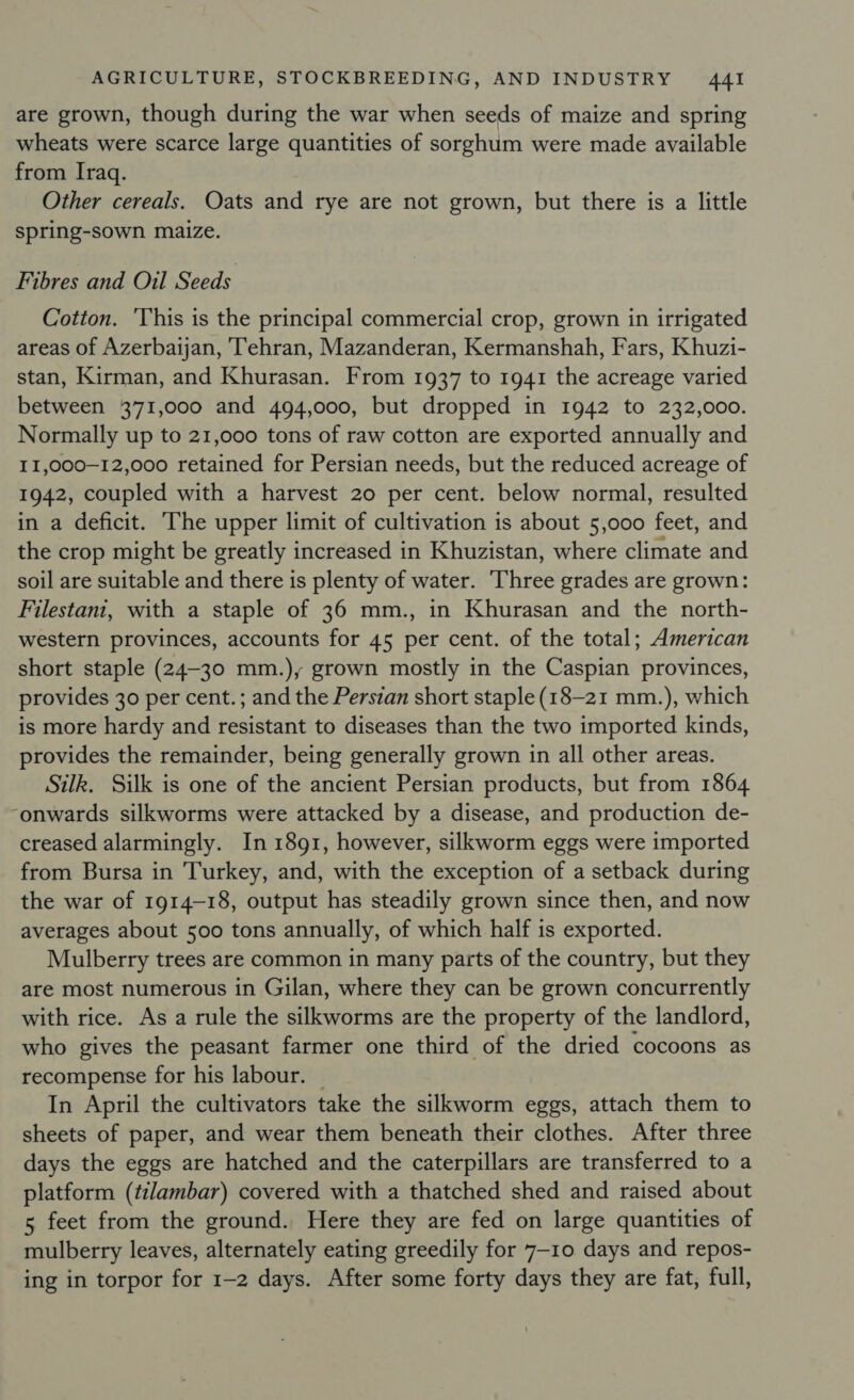 are grown, though during the war when seeds of maize and spring wheats were scarce large quantities of sorghum were made available from Iraq. Other cereals. Oats and rye are not grown, but there is a little spring-sown maize. Fibres and Oil Seeds Cotton. 'This is the principal commercial crop, grown in irrigated areas of Azerbaijan, ‘Tehran, Mazanderan, Kermanshah, Fars, Khuzi- stan, Kirman, and Khurasan. From 1937 to 1941 the acreage varied between 371,000 and 494,000, but dropped in 1942 to 232,000. Normally up to 21,000 tons of raw cotton are exported annually and II,000—12,000 retained for Persian needs, but the reduced acreage of 1942, coupled with a harvest 20 per cent. below normal, resulted in a deficit. he upper limit of cultivation is about 5,000 feet, and the crop might be greatly increased in Khuzistan, where climate and soil are suitable and there is plenty of water. ‘Three grades are grown: Filestani, with a staple of 36 mm., in Khurasan and the north- western provinces, accounts for 45 per cent. of the total; American short staple (24-30 mm.), grown mostly in the Caspian provinces, provides 30 per cent. ; and the Persian short staple (18-21 mm.), which is more hardy and resistant to diseases than the two imported kinds, provides the remainder, being generally grown in all other areas. Silk. Silk is one of the ancient Persian products, but from 1864 “onwards silkworms were attacked by a disease, and production de- creased alarmingly. In 1891, however, silkworm eggs were imported from Bursa in Turkey, and, with the exception of a setback during the war of 1914-18, output has steadily grown since then, and now averages about 500 tons annually, of which half is exported. Mulberry trees are common in many parts of the country, but they are most numerous in Gilan, where they can be grown concurrently with rice. As a rule the silkworms are the property of the landlord, who gives the peasant farmer one third of the dried cocoons as recompense for his labour. — In April the cultivators take the silkworm eggs, attach them to sheets of paper, and wear them beneath their clothes. After three days the eggs are hatched and the caterpillars are transferred to a platform (tilambar) covered with a thatched shed and raised about 5 feet from the ground. Here they are fed on large quantities of mulberry leaves, alternately eating greedily for 7-10 days and repos- ing in torpor for 1-2 days. After some forty days they are fat, full,