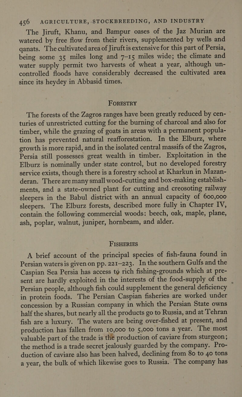 The Jiruft, Khanu, and Bampur oases of the Jaz Murian are watered by free flow from their rivers, supplemented by wells and qanats. The cultivated area of Jiruft is extensive for this part of Persia, being some 35 miles long and 7-15 miles wide; the climate and water supply permit two harvests of wheat a year, although un- controlled floods have considerably decreased the cultivated area since its heydey in Abbasid times. FORESTRY The forests of the Zagros ranges have been greatly reduced by cen- turies of unrestricted cutting for the burning of charcoal and also for timber, while the grazing of goats in areas with a permanent popula- tion has prevented natural reafforestation. In the Elburz, where growth is more rapid, and in the isolated central massifs of the Zagros, Persia still possesses great wealth in timber. Exploitation in the Elburz is nominally under state control, but no developed forestry service exists, though there is a forestry school at Kharkun in Mazan- deran. There are many small wood-cutting and box-making establish- ments, and a state-owned plant for cutting and creosoting railway sleepers in the Babul district with an annual capacity of 600,000 sleepers. The Elburz forests, described more fully in Chapter IV, contain. the following commercial woods: beech, oak, maple, plane, ash, poplar, walnut, juniper, hornbeam, and alder. FISHERIES A brief account of the principal species of fish-fauna found in Persian waters is given on pp. 221-223. In the southern Gulfs and the Caspian Sea Persia has access to rich fishing-grounds which at pre- sent are hardly exploited in the interests of the food-supply of the _ Persian people, although fish could supplement the general deficiency in protein foods. The Persian Caspian fisheries are worked under concession by a Russian company in which the Persian State owns half the shares, but nearly all the products go to Russia, and at Tehran fish are a luxury. The waters are being over-fished at present, and production has fallen from 10,000 to 5,000 tons a year. The most valuable part of the trade is the production of caviare from sturgeon ; the method is a trade secret jealously guarded by the company. Pro- duction of caviare also has been halved, declining from 80 to 40 tons a year, the bulk of which likewise goes to Russia. The company has