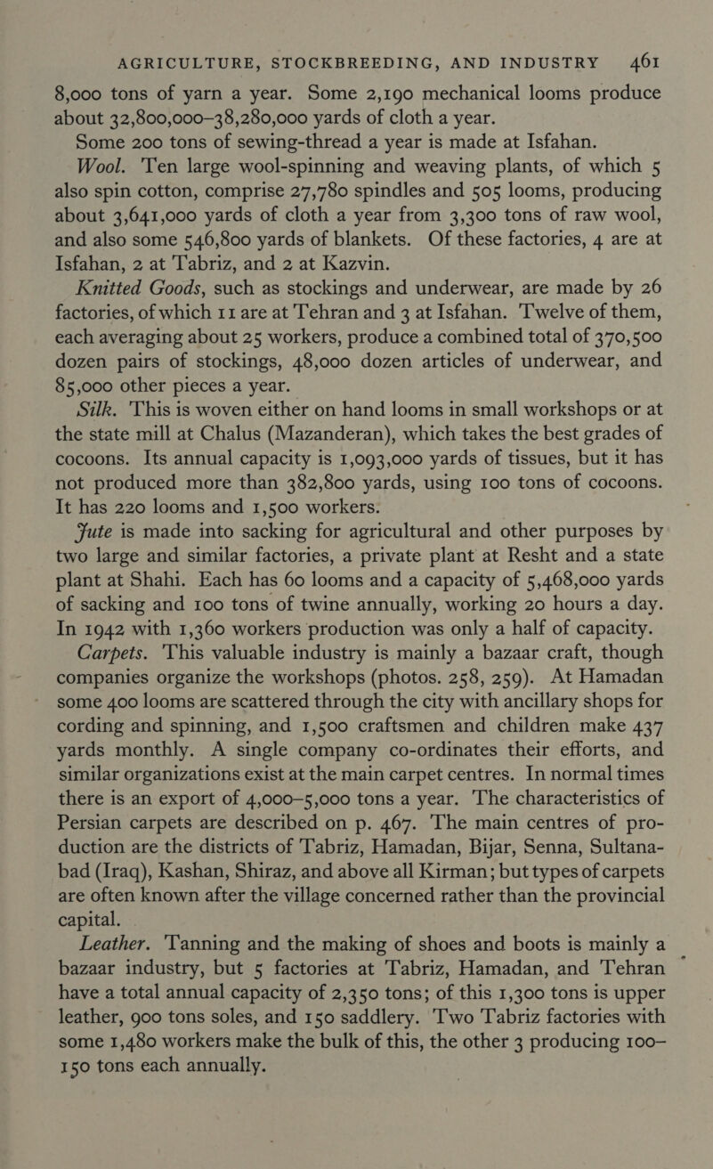 8,000 tons of yarn a year. Some 2,190 mechanical looms produce about 32,800,000-38,280,000 yards of cloth a year. Some 200 tons of sewing-thread a year is made at Isfahan. Wool. ‘Ten large wool-spinning and weaving plants, of which 5 also spin cotton, comprise 27,780 spindles and 505 looms, producing about 3,641,000 yards of cloth a year from 3,300 tons of raw wool, and also some 546,800 yards of blankets. Of these factories, 4 are at Isfahan, 2 at Tabriz, and 2 at Kazvin. Knitted Goods, such as stockings and underwear, are made by 26 factories, of which 11 are at Tehran and 3 at Isfahan. ‘T'welve of them, each averaging about 25 workers, produce a combined total of 370,500 dozen pairs of stockings, 48,000 dozen articles of underwear, and 85,000 other pieces a year. Silk. 'This is woven either on hand looms in small workshops or at the state mill at Chalus (Mazanderan), which takes the best grades of cocoons. Its annual capacity is 1,093,000 yards of tissues, but it has not produced more than 382,800 yards, using 100 tons of cocoons. It has 220 looms and 1,500 workers. Jute is made into sacking for agricultural and other purposes by two large and similar factories, a private plant at Resht and a state plant at Shahi. Each has 60 looms and a capacity of 5,468,000 yards of sacking and 100 tons of twine annually, working 20 hours a day. In 1942 with 1,360 workers production was only a half of capacity. Carpets. ‘This valuable industry is mainly a bazaar craft, though companies organize the workshops (photos. 258, 259). At Hamadan some 400 looms are scattered through the city with ancillary shops for cording and spinning, and 1,500 craftsmen and children make 437 yards monthly. A single company co-ordinates their efforts, and similar organizations exist at the main carpet centres. In normal times there is an export of 4,000-5,000 tons a year. ‘The characteristics of Persian carpets are described on p. 467. The main centres of pro- duction are the districts of Tabriz, Hamadan, Bijar, Senna, Sultana- bad (Iraq), Kashan, Shiraz, and above all Kirman; but types of carpets are often known after the village concerned rather than the provincial capital. . Leather. 'Yanning and the making of shoes and boots is mainly a bazaar industry, but 5 factories at Tabriz, Hamadan, and Tehran ~ have a total annual capacity of 2,350 tons; of this 1,300 tons is upper leather, goo tons soles, and 150 saddlery. ‘Two Tabriz factories with some 1,480 workers make the bulk of this, the other 3 producing 100- 150 tons each annually.