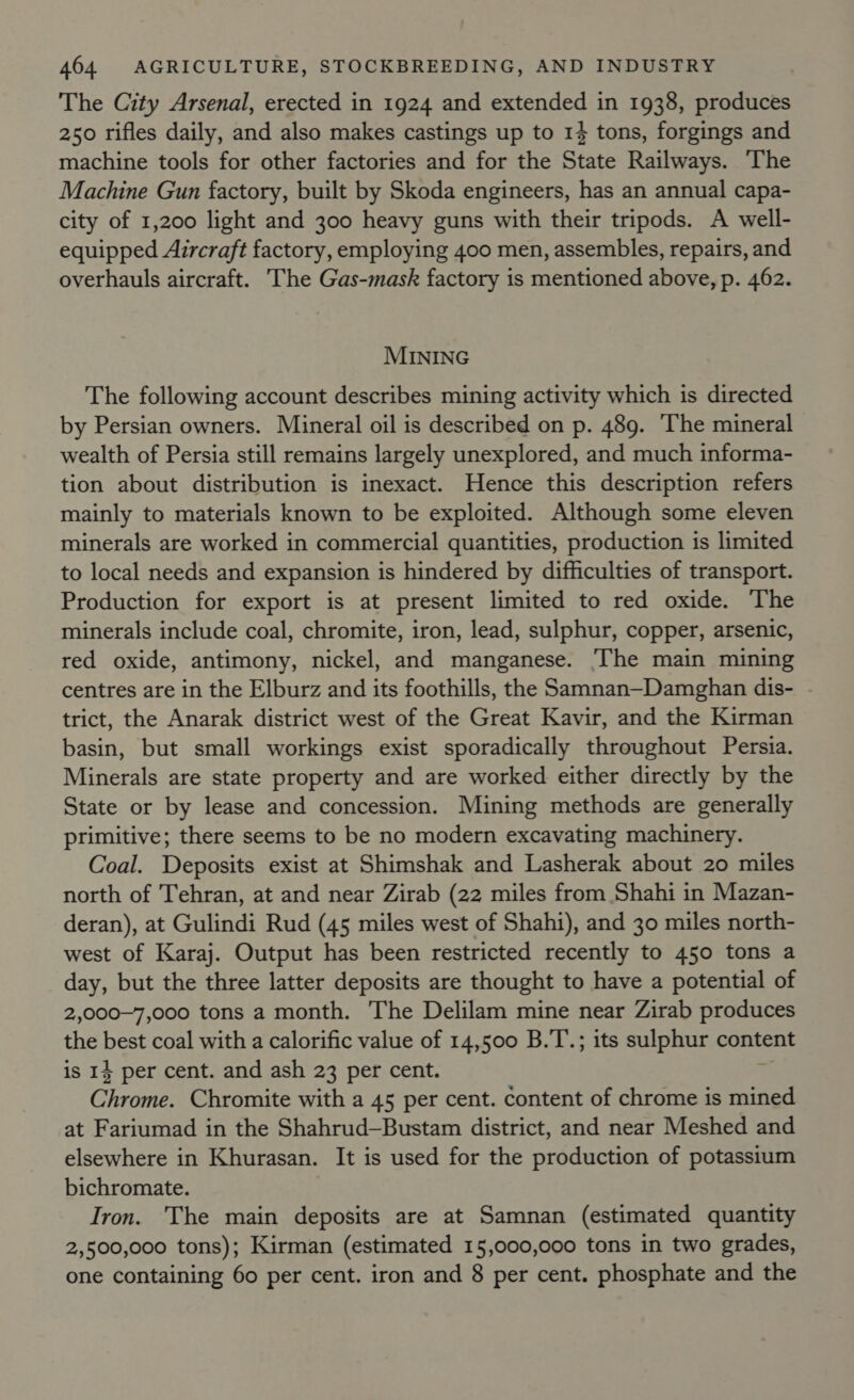 The City Arsenal, erected in 1924 and extended in 1938, produces 250 rifles daily, and also makes castings up to 14 tons, forgings and machine tools for other factories and for the State Railways. The Machine Gun factory, built by Skoda engineers, has an annual capa- city of 1,200 light and 300 heavy guns with their tripods. A well- equipped Aircraft factory, employing 400 men, assembles, repairs, and overhauls aircraft. The Gas-mask factory is mentioned above, p. 462. MINING The following account describes mining activity which is directed by Persian owners. Mineral oil is described on p. 489. The mineral wealth of Persia still remains largely unexplored, and much informa- tion about distribution is inexact. Hence this description refers mainly to materials known to be exploited. Although some eleven minerals are worked in commercial quantities, production is limited to local needs and expansion is hindered by difficulties of transport. Production for export is at present limited to red oxide. The minerals include coal, chromite, iron, lead, sulphur, copper, arsenic, red oxide, antimony, nickel, and manganese. ‘The main mining centres are in the Elburz and its foothills, the Samnan—Damghan dis- trict, the Anarak district west of the Great Kavir, and the Kirman basin, but small workings exist sporadically throughout Persia. Minerals are state property and are worked either directly by the State or by lease and concession. Mining methods are generally primitive; there seems to be no modern excavating machinery. Coal. Deposits exist at Shimshak and Lasherak about 20 miles north of Tehran, at and near Zirab (22 miles from Shahi in Mazan- deran), at Gulindi Rud (45 miles west of Shahi), and 30 miles north- west of Karaj. Output has been restricted recently to 450 tons a day, but the three latter deposits are thought to have a potential of 2,000~7,000 tons a month. The Delilam mine near Zirab produces the best coal with a calorific value of 14,500 B.T.; its sulphur content is 14 per cent. and ash 23 per cent. 2 Chrome. Chromite with a 45 per cent. content of chrome is mined at Fariumad in the Shahrud—Bustam district, and near Meshed and elsewhere in Khurasan. It is used for the production of potassium bichromate. Iron. The main deposits are at Samnan (estimated quantity 2,500,000 tons); Kirman (estimated 15,000,000 tons in two grades, one containing 60 per cent. iron and 8 per cent. phosphate and the