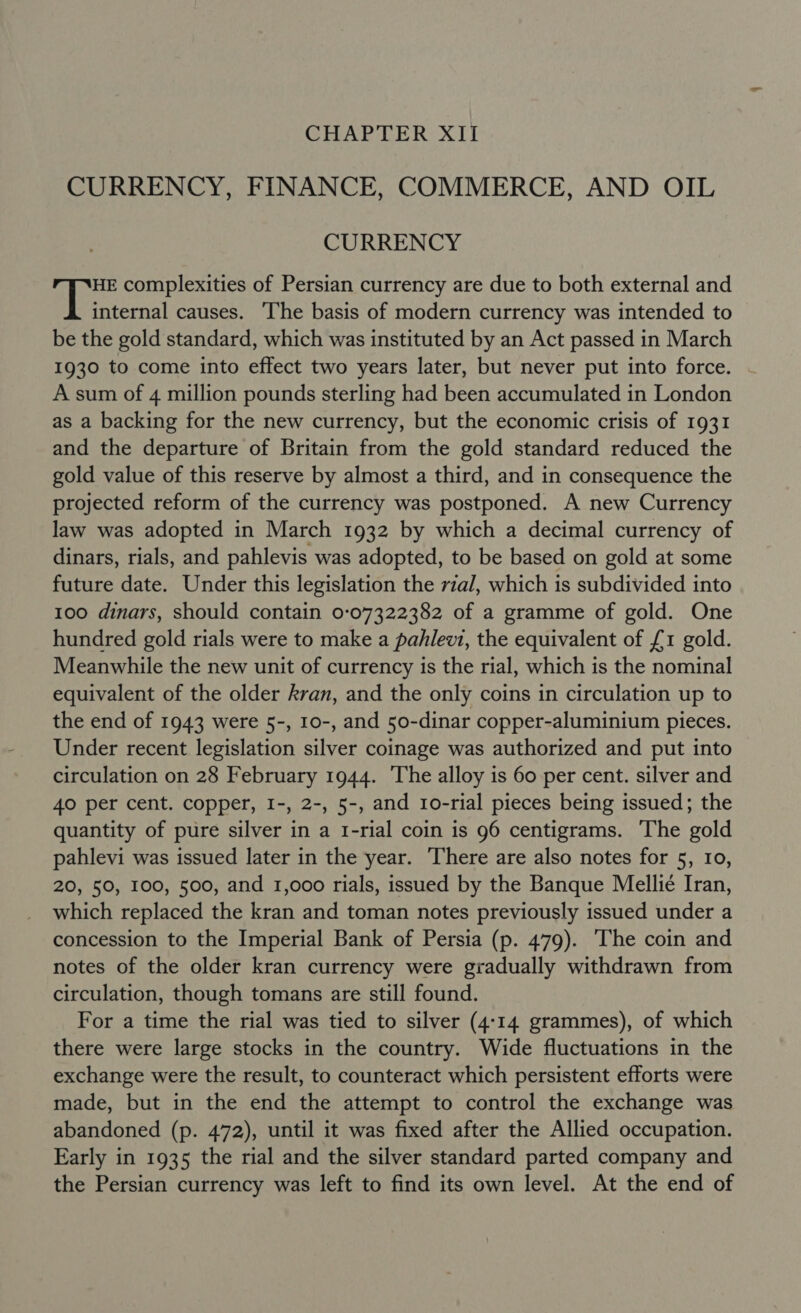 CHAPTER XII CURRENCY, FINANCE, COMMERCE, AND OIL CURRENCY HE complexities of Persian currency are due to both external and Areca causes. The basis of modern currency was intended to be the gold standard, which was instituted by an Act passed in March 1930 to come into effect two years later, but never put into force. | A sum of 4 million pounds sterling had been accumulated in London as a backing for the new currency, but the economic crisis of 1931 and the departure of Britain from the gold standard reduced the gold value of this reserve by almost a third, and in consequence the projected reform of the currency was postponed. A new Currency law was adopted in March 1932 by which a decimal currency of dinars, rials, and pahlevis was adopted, to be based on gold at some future date. Under this legislation the rial, which is subdivided into 100 dinars, should contain 0:07322382 of a gramme of gold. One hundred gold rials were to make a pahlevi, the equivalent of £1 gold. Meanwhile the new unit of currency is the rial, which is the nominal equivalent of the older kran, and the only coins in circulation up to the end of 1943 were 5-, 10-, and 50-dinar copper-aluminium pieces. Under recent legislation silver coinage was authorized and put into circulation on 28 February 1944. ‘The alloy is 60 per cent. silver and 40 per cent. copper, I-, 2-, 5-, and 1o-rial pieces being issued; the quantity of pure silver in a 1-rial coin is 96 centigrams. The gold pahlevi was issued later in the year. There are also notes for 5, 10, 20, 50, 100, 500, and 1,000 rials, issued by the Banque Mellie Iran, which replaced the kran and toman notes previously issued under a concession to the Imperial Bank of Persia (p. 479). ‘The coin and notes of the older kran currency were gradually withdrawn from circulation, though tomans are still found. For a time the rial was tied to silver (4:14 grammes), of which there were large stocks in the country. Wide fluctuations in the exchange were the result, to counteract which persistent efforts were made, but in the end the attempt to control the exchange was abandoned (p. 472), until it was fixed after the Allied occupation. Early in 1935 the rial and the silver standard parted company and the Persian currency was left to find its own level. At the end of