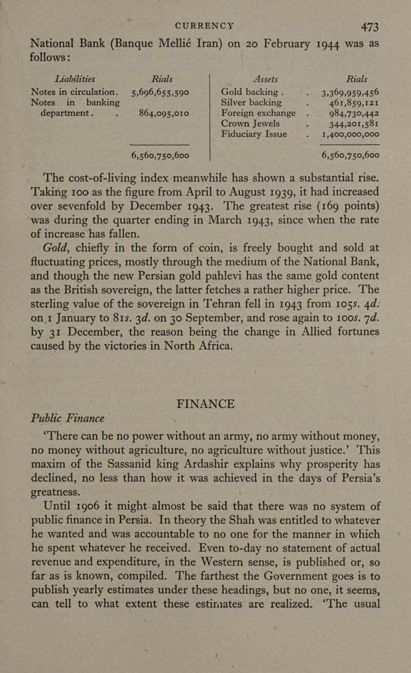 National Bank (Banque Mellié Iran) on 20 February 1944 was as follows : Liabilities Rials Assets Rials Notes in circulation. 5,696,655,590 Gold backing . - 3,369,959,456 Notes in banking Silver backing ; 461,859,121 department . : 864,095,010 Foreign exchange . 984,739,442 Crown Jewels 3 344,201,581 Fiduciary Issue . _1,400,000,000 6,560,750,600 6,560,750,600 The cost-of-living index meanwhile has shown a substantial rise. Taking 100 as the figure from April to August 1939, it had increased over sevenfold by December 1943. ‘The greatest rise (169 points) was during the quarter ending in March 1943, since when the rate of increase has fallen. Gold, chiefly in the form of coin, is freely bought and sold at fluctuating prices, mostly through the medium of the National Bank, and though the new Persian gold pahlevi has the same gold content as the British sovereign, the latter fetches a rather higher price. The sterling value of the sovereign in Tehran fell in 1943 from 105s. 4d. on.1 January to 81s. 3d. on 30 September, and rose again to 1oos. 7d. by 31 December, the reason being the change in Allied fortunes caused by the victories in North Africa. FINANCE Public Finance “There can be no power without an army, no army without money, no money without agriculture, no agriculture without justice.’ ‘This maxim of the Sassanid king Ardashir explains why prosperity has declined, no less than how it was achieved in the days of Persia’s greatness. Until 1906 it might almost be said that there was no system of public finance in Persia. In theory the Shah was entitled to whatever he wanted and was accountable to no one for the manner in which he spent whatever he received. Even to-day no statement of actual revenue and expenditure, in the Western sense, is published or, so far as is known, compiled. The farthest the Government goes is to publish yearly estimates under these headings, but no one, it seems, can tell to what extent these estirmates are realized. ‘The usual