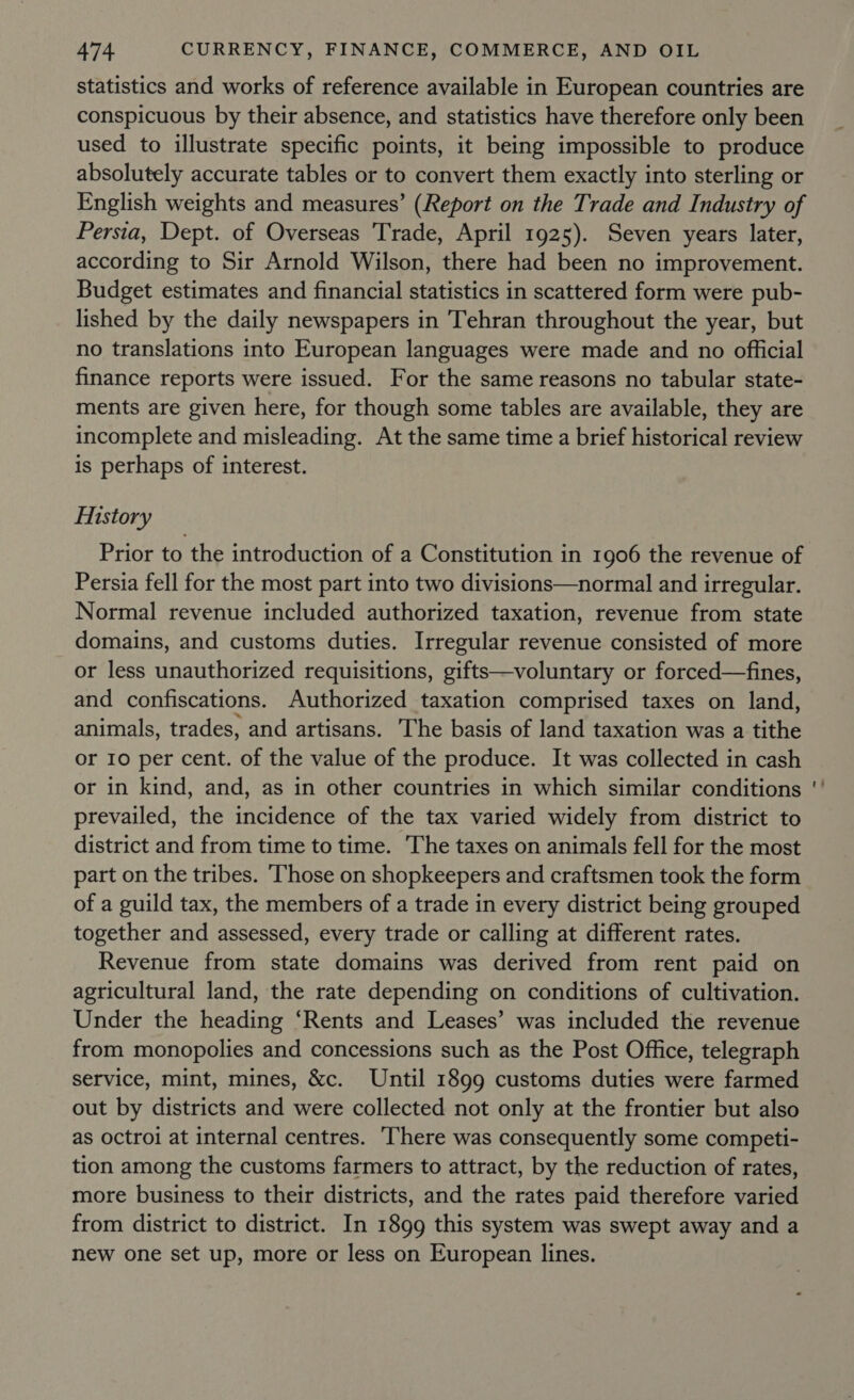 statistics and works of reference available in European countries are conspicuous by their absence, and statistics have therefore only been used to illustrate specific points, it being impossible to produce absolutely accurate tables or to convert them exactly into sterling or English weights and measures’ (Report on the Trade and Industry of Persia, Dept. of Overseas Trade, April 1925). Seven years later, according to Sir Arnold Wilson, there had been no improvement. Budget estimates and financial statistics in scattered form were pub- lished by the daily newspapers in Tehran throughout the year, but no translations into European languages were made and no official finance reports were issued. For the same reasons no tabular state- ments are given here, for though some tables are available, they are incomplete and misleading. At the same time a brief historical review is perhaps of interest. History Prior to the introduction of a Constitution in 1906 the revenue of Persia fell for the most part into two divisions—normal and irregular. Normal revenue included authorized taxation, revenue from state domains, and customs duties. Irregular revenue consisted of more or less unauthorized requisitions, gifts—voluntary or forced—fines, and confiscations. Authorized taxation comprised taxes on land, animals, trades, and artisans. The basis of land taxation was a tithe or 10 per cent. of the value of the produce. It was collected in cash or in kind, and, as in other countries in which similar conditions prevailed, the incidence of the tax varied widely from district to district and from time to time. The taxes on animals fell for the most part on the tribes. Those on shopkeepers and craftsmen took the form of a guild tax, the members of a trade in every district being grouped together and assessed, every trade or calling at different rates. Revenue from state domains was derived from rent paid on agricultural land, the rate depending on conditions of cultivation. Under the heading ‘Rents and Leases’ was included the revenue from monopolies and concessions such as the Post Office, telegraph service, mint, mines, &amp;c. Until 1899 customs duties were farmed out by districts and were collected not only at the frontier but also as octroi at internal centres. ‘here was consequently some competi- tion among the customs farmers to attract, by the reduction of rates, more business to their districts, and the rates paid therefore varied from district to district. In 1899 this system was swept away and a new one set up, more or less on European lines. ~