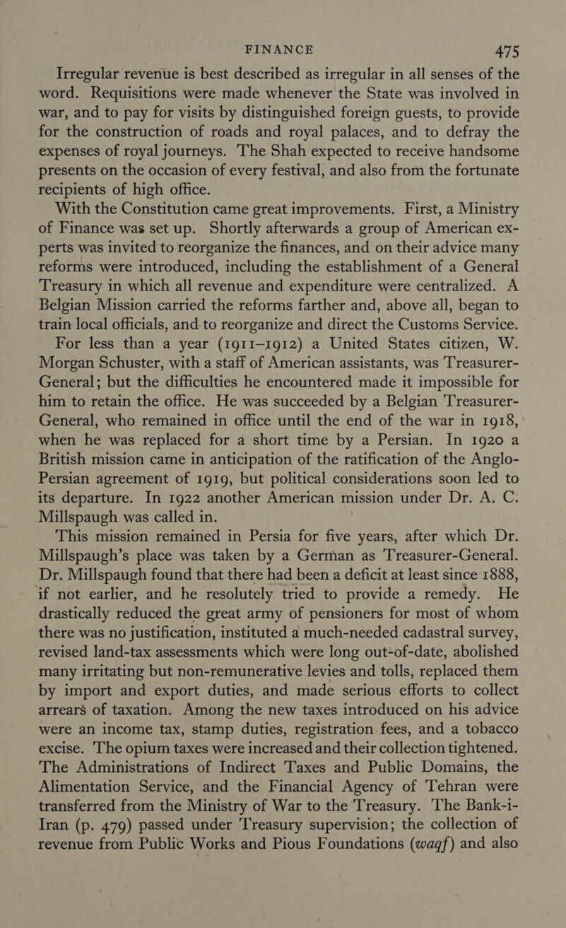 Irregular revenue is best described as irregular in all senses of the word. Requisitions were made whenever the State was involved in war, and to pay for visits by distinguished foreign guests, to provide for the construction of roads and royal palaces, and to defray the expenses of royal journeys. ‘The Shah expected to receive handsome presents on the occasion of every festival, and also from the fortunate recipients of high office. With the Constitution came great improvements. First, a Ministry of Finance was set up. Shortly afterwards a group of American ex- perts was invited to reorganize the finances, and on their advice many reforms were introduced, including the establishment of a General Treasury in which all revenue and expenditure were centralized. A Belgian Mission carried the reforms farther and, above all, began to train local officials, and to reorganize and direct the Customs Service. For less than a year (1911-1912) a United States citizen, W. Morgan Schuster, with a staff of American assistants, was 'T'reasurer- General; but the difficulties he encountered made it impossible for him to retain the office. He was succeeded by a Belgian ‘T'reasurer- General, who remained in office until the end of the war in 1918, when he was replaced for a short time by a Persian. In 1920 a British mission came in anticipation of the ratification of the Anglo- Persian agreement of 1919, but political considerations soon led to its departure. In 1922 another American mission under Dr. A. C. Millspaugh was called in. , This mission remained in Persia for five years, after which Dr. Millspaugh’s place was taken by a German as ‘Treasurer-General. Dr. Millspaugh found that there had been a deficit at least since 1888, if not earlier, and he resolutely tried to provide a remedy. He drastically reduced the great army of pensioners for most of whom there was no justification, instituted a much-needed cadastral survey, revised land-tax assessments which were long out-of-date, abolished many irritating but non-remunerative levies and tolls, replaced them by import and export duties, and made serious efforts to collect arrears of taxation. Among the new taxes introduced on his advice were an income tax, stamp duties, registration fees, and a tobacco excise. The opium taxes were increased and their collection tightened. The Administrations of Indirect Taxes and Public Domains, the Alimentation Service, and the Financial Agency of ‘Tehran were transferred from the Ministry of War to the Treasury. ‘The Bank-1- Iran (p. 479) passed under Treasury supervision; the collection of revenue from Public Works and Pious Foundations (wagf) and also