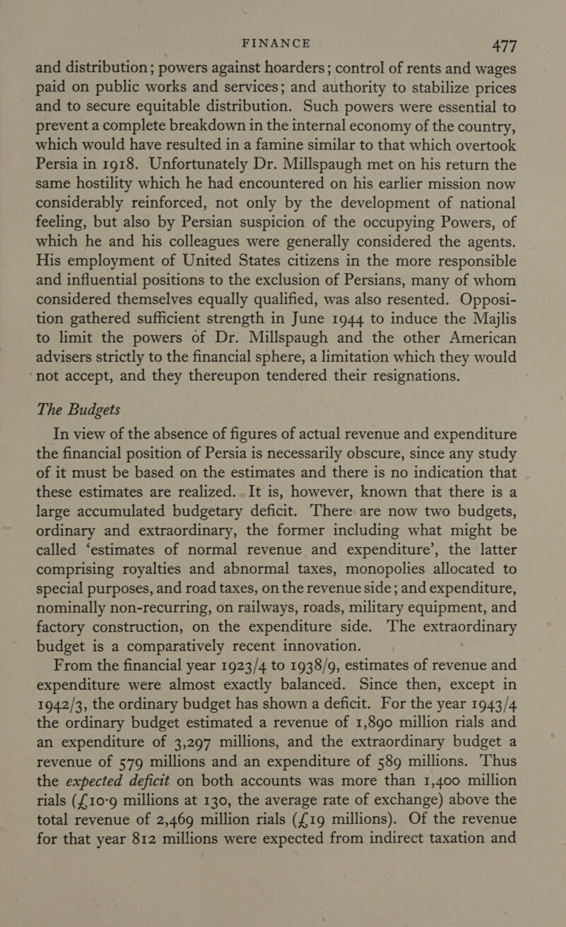 and distribution ; powers against hoarders; control of rents and wages paid on public works and services; and authority to stabilize prices and to secure equitable distribution. Such powers were essential to prevent a complete breakdown in the internal economy of the country, which would have resulted in a famine similar to that which overtook Persia in 1918. Unfortunately Dr. Millspaugh met on his return the same hostility which he had encountered on his earlier mission now considerably reinforced, not only by the development of national feeling, but also by Persian suspicion of the occupying Powers, of which he and his colleagues were generally considered the agents. His employment of United States citizens in the more responsible and influential positions to the exclusion of Persians, many of whom considered themselves equally qualified, was also resented. Opposi- tion gathered sufficient strength in June 1944 to induce the Majlis to limit the powers of Dr. Millspaugh and the other American advisers strictly to the financial sphere, a limitation which they would ‘not accept, and they thereupon tendered their resignations. The Budgets In view of the absence of figures of actual revenue and expenditure the financial position of Persia is necessarily obscure, since any study of it must be based on the estimates and there is no indication that these estimates are realized. .It is, however, known that there is a large accumulated budgetary deficit. There are now two budgets, ordinary and extraordinary, the former including what might be called ‘estimates of normal revenue and expenditure’, the latter comprising royalties and abnormal taxes, monopolies allocated to special purposes, and road taxes, on the revenue side ; and expenditure, nominally non-recurring, on railways, roads, military equipment, and factory construction, on the expenditure side. The extraordinary budget is a comparatively recent innovation. ' From the financial year 1923/4 to 1938/9, estimates of revenue and expenditure were almost exactly balanced. Since then, except in 1942/3, the ordinary budget has shown a deficit. For the year 1943/4 the ordinary budget estimated a revenue of 1,890 million rials and an expenditure of 3,297 millions, and the extraordinary budget a revenue of 579 millions and an expenditure of 589 millions. ‘Thus the expected deficit on both accounts was more than 1,400 million rials ({10-9 millions at 130, the average rate of exchange) above the total revenue of 2,469 million rials ({19 millions). Of the revenue for that year 812 millions were expected from indirect taxation and