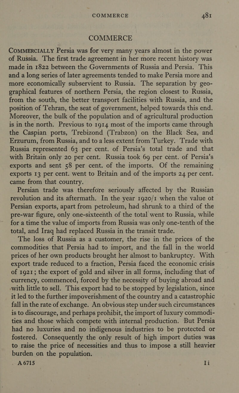 COMMERCE COMMERCIALLY Persia was for very many years almost in the power of Russia. The first trade agreement in her more recent history was made in 1822 between the Governments of Russia and Persia. This and a long series of later agreements tended to make Persia more and more economically subservient to Russia. The separation by geo- graphical features of northern Persia, the region closest to Russia, from the south, the better transport facilities with Russia, and the position of Tehran, the seat of government, helped towards this end. Moreover, the bulk of the population and of agricultural production is in the north. Previous to 1914 most of the imports came through the Caspian ports, Trebizond (Trabzon) on the Black Sea, and Erzurum, from Russia, and to a less extent from Turkey. Trade with Russia represented 63 per cent. of Persia’s total trade and that with Britain only 20 per cent. Russia took 69 per cent. of Persia’s exports and sent 58 per cent. of the imports. Of the remaining exports 13 per cent. went to Britain and of the imports 24 per cent. came from that country. Persian trade was therefore seriously affected by the Russian revolution and its aftermath. In the year 1920/1 when the value ot Persian exports, apart from petroleum, had shrunk to a third of the pre-war figure, only one-sixteenth of the total went to Russia, while for a time the value of imports from Russia was only one-tenth of the total, and Iraq had replaced Russia in the transit trade. The loss of Russia as a customer, the rise in the prices of the commodities that Persia had to import, and the fall in the world prices of her own products brought her almost to bankruptcy. With export trade reduced to a fraction, Persia faced the economic crisis of 1921; the export of gold and silver in all forms, including that of currency, commenced, forced by the necessity of buying abroad and with little to sell. This export had to be stopped by legislation, since it led to the further impoverishment of the country and a catastrophic fall in the rate of exchange. An obvious step under such circumstances is to discourage, and perhaps prohibit, the import of luxury commodi- ties and those which compete with internal production. But Persia had no luxuries and no indigenous industries to be protected or fostered. Consequently the only result of high import duties was to raise the price of necessities and thus to impose a still heavier burden on the population. . A6715 li