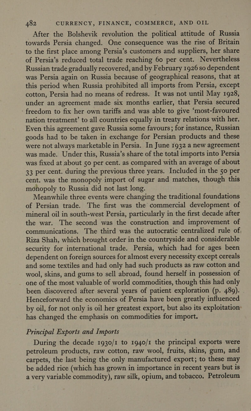 After the Bolshevik revolution the political attitude of Russia towards Persia changed. One consequence was the rise of Britain to the first place among Persia’s customers and suppliers, her share of Persia’s reduced total trade reaching 60 per cent. Nevertheless Russian trade gradually recovered, and by February 1926 so dependent was Persia again on Russia because of geographical reasons, that at this period when Russia prohibited all imports from Persia, except cotton, Persia had no means of redress. It was not until May 1928, under an agreement made six months earlier, that Persia secured freedom to fix her own tariffs and was able to give ‘most-favoured nation treatment’ to all countries equally in treaty relations with her. Even this agreement gave Russia some favours; for instance, Russian goods had to be taken in exchange for Persian products and these were not always marketable in Persia. In June 1932 a new agreement was made. Under this, Russia’s share of the total imports into Persia was fixed at about 50 per cent. as compared with an average of about 33 per cent. during the previous three years. Included in the 50 per cent. was the monopoly import of sugar and matches, though this monopoly to Russia did not last long. Meanwhile three events were changing the traditional foundations of Persian trade. The first was the commercial development of mineral oil in south-west Persia, particularly in the first decade after the war. The second was the construction and improvement of communications. The third was the autocratic centralized rule of, Riza Shah, which brought order in the countryside and considerable security for international trade. Persia, which had for ages been dependent on foreign sources for almost every necessity except cereals and some textiles and had only had such products as raw cotton and wool, skins, and gums to sell abroad, found herself in possession of one of the most valuable of world commodities, though this had only been discovered after several years of patient exploration (p. 489). Henceforward the economics of Persia have been greatly influenced by oil, for not only is oil her greatest export, but also its exploitation has changed the emphasis on commodities for import. Principal Exports and Imports During the decade 1930/1 to 1940/1 the principal exports were petroleum products, raw cotton, raw wool, fruits, skins, gum, and carpets, the last being the only manufactured export; to these may be added rice (which has grown in importance in recent years but is a very variable commodity), raw silk, opium, and tobacco, Petroleum