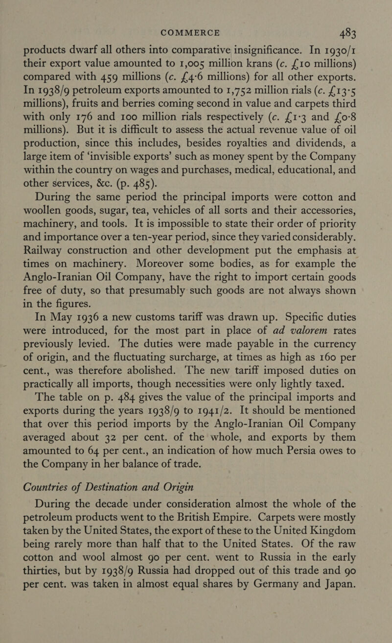 products dwarf all others into comparative insignificance. In 1930/1 their export value amounted to 1,005 million krans (c. £10 millions) compared with 459 millions (c. £4-6 millions) for all other exports. In 1938/9 petroleum exports amounted to 1,752 million rials (c. £13°5 millions), fruits and berries coming second in value and carpets third with only 176 and 100 million rials respectively (c. £1-3 and {0-8 millions). But it is difficult to assess the actual revenue value of oil production, since this includes, besides royalties and dividends, a large item of ‘invisible exports’ such as money spent by the Company within the country on wages and purchases, medical, educational, and other services, &amp;c. (p. 485). During the same period the principal imports were cotton and woollen goods, sugar, tea, vehicles of all sorts and their accessories, machinery, and tools. It is impossible to state their order of priority and importance over a ten-year period, since they varied considerably. Railway construction and other development put the emphasis at times on machinery. Moreover some bodies, as for example the Anglo-Iranian Oil Company, have the right to import certain goods free of duty, so that presumably such goods are not always shown in the figures. In May 1936 a new customs tariff was drawn up. Specific duties were introduced, for the most part in place of ad valorem rates previously levied. The duties were made payable in the currency of origin, and the fluctuating surcharge, at times as high as 160 per cent., was therefore abolished. The new tariff imposed duties on practically all imports, though necessities were only lightly taxed. The table on p. 484 gives the value of the principal imports and exports during the years 1938/9 to 1941/2. It should be mentioned that over this period imports by the Anglo-Iranian Oil Company averaged about 32 per cent. of the whole, and exports by them amounted to 64 per cent., an indication of how much Persia owes to the Company in her balance of trade. Countries of Destination and Origin During the decade under consideration almost the whole of the petroleum products went to the British Empire. Carpets were mostly taken by the United States, the export of these to the United Kingdom being rarely more than half that to the United States. Of the raw cotton and wool almost go per cent. went to Russia in the early thirties, but by 1938/9 Russia had dropped out of this trade and go per cent. was taken in almost equal shares by Germany and Japan.