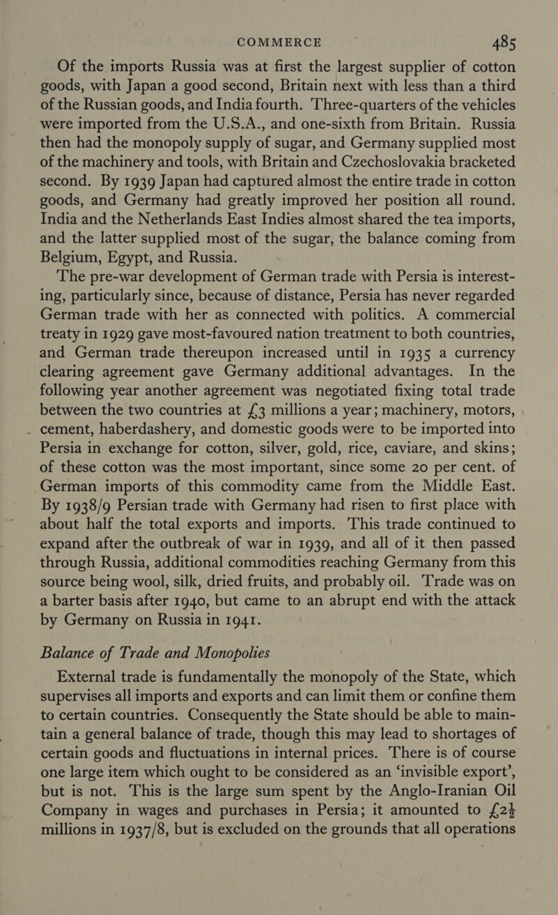 Of the imports Russia was at first the largest supplier of cotton goods, with Japan a good second, Britain next with less than a third of the Russian goods, and India fourth. 'Three-quarters of the vehicles were imported from the U.S.A., and one-sixth from Britain. Russia then had the monopoly supply of sugar, and Germany supplied most of the machinery and tools, with Britain and Czechoslovakia bracketed second. By 1939 Japan had captured almost the entire trade in cotton goods, and Germany had greatly improved her position all round. India and the Netherlands East Indies almost shared the tea imports, and the latter supplied most of the sugar, the balance coming from Belgium, Egypt, and Russia. The pre-war development of German trade with Persia is interest- ing, particularly since, because of distance, Persia has never regarded German trade with her as connected with politics. A commercial treaty in 1929 gave most-favoured nation treatment to both countries, and German trade thereupon increased until in 1935 a currency clearing agreement gave Germany additional advantages. In the following year another agreement was negotiated fixing total trade between the two countries at {£3 millions a year; machinery, motors, _ cement, haberdashery, and domestic goods were to be imported into Persia in exchange for cotton, silver, gold, rice, caviare, and skins; of these cotton was the most important, since some 20 per cent. of German imports of this commodity came from the Middle East. By 1938/9 Persian trade with Germany had risen to first place with about half the total exports and imports. This trade continued to expand after the outbreak of war in 1939, and all of it then passed through Russia, additional commodities reaching Germany from this source being wool, silk, dried fruits, and probably oil. Trade was on a barter basis after 1940, but came to an abrupt end with the attack by Germany on Russia in 1941. Balance of Trade and Monopolies External trade is fundamentally the monopoly of the State, which supervises all imports and exports and can limit them or confine them to certain countries. Consequently the State should be able to main- tain a general balance of trade, though this may lead to shortages of certain goods and fluctuations in internal prices. There is of course one large item which ought to be considered as an ‘invisible export’, but is not. This is the large sum spent by the Anglo-Iranian Oil Company in wages and purchases in Persia; it amounted to £2} millions in 1937/8, but is excluded on the grounds that all operations