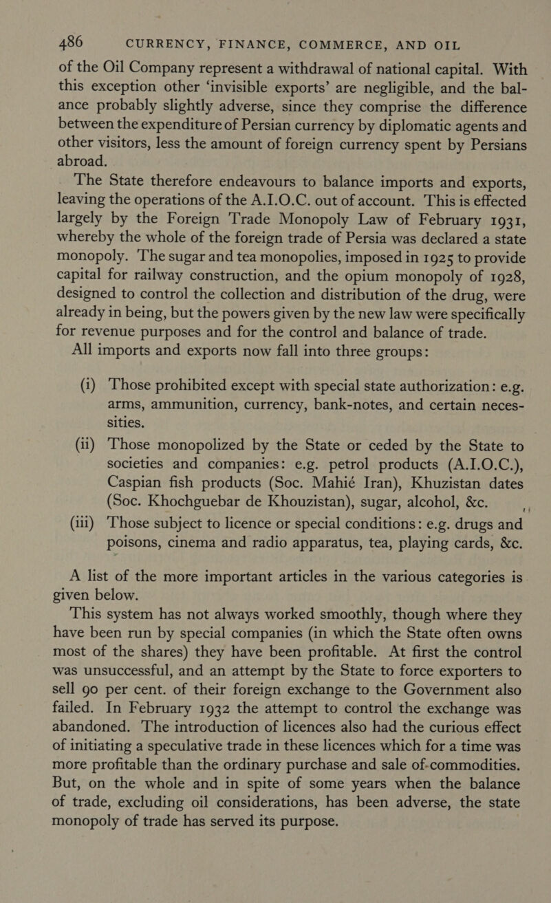 of the Oil Company represent a withdrawal of national capital. With this exception other ‘invisible exports’ are negligible, and the bal- ance probably slightly adverse, since they comprise the difference between the expenditure of Persian currency by diplomatic agents and other visitors, less the amount of foreign currency spent by Persians abroad. The State therefore endeavours to balance imports and exports, leaving the operations of the A.I.0.C. out of account. This is effected largely by the Foreign Trade Monopoly Law of February 1931, whereby the whole of the foreign trade of Persia was declared a state monopoly. ‘The sugar and tea monopolies, imposed in 1925 to provide capital for railway construction, and the opium monopoly of 1928, designed to control the collection and distribution of the drug, were already in being, but the powers given by the new law were specifically for revenue purposes and for the control and balance of trade. All imports and exports now fall into three groups: (i) Those prohibited except with special state authorization: e.g. arms, ammunition, currency, bank-notes, and certain neces- sities. (11) Those monopolized by the State or ceded by the State to societies and companies: e.g. petrol products (A.I.0.C.), Caspian fish products (Soc. Mahié Iran), Khuzistan dates (Soc. Khochguebar de Khouzistan), sugar, alcohol, &amp;c. (i) ‘Those subject to licence or special conditions: e.g. drugs and poisons, cinema and radio apparatus, tea, playing cards, &amp;c. A list of the more important articles in the various categories is. given below. This system has not always worked smoothly, though where they have been run by special companies (in which the State often owns _ most of the shares) they have been profitable. At first the control was unsuccessful, and an attempt by the State to force exporters to sell go per cent. of their foreign exchange to the Government also failed. In February 1932 the attempt to control the exchange was abandoned. The introduction of licences also had the curious effect of initiating a speculative trade in these licences which for a time was more profitable than the ordinary purchase and sale of-commodities. But, on the whole and in spite of some years when the balance of trade, excluding oil considerations, has been adverse, the state monopoly of trade has served its purpose.