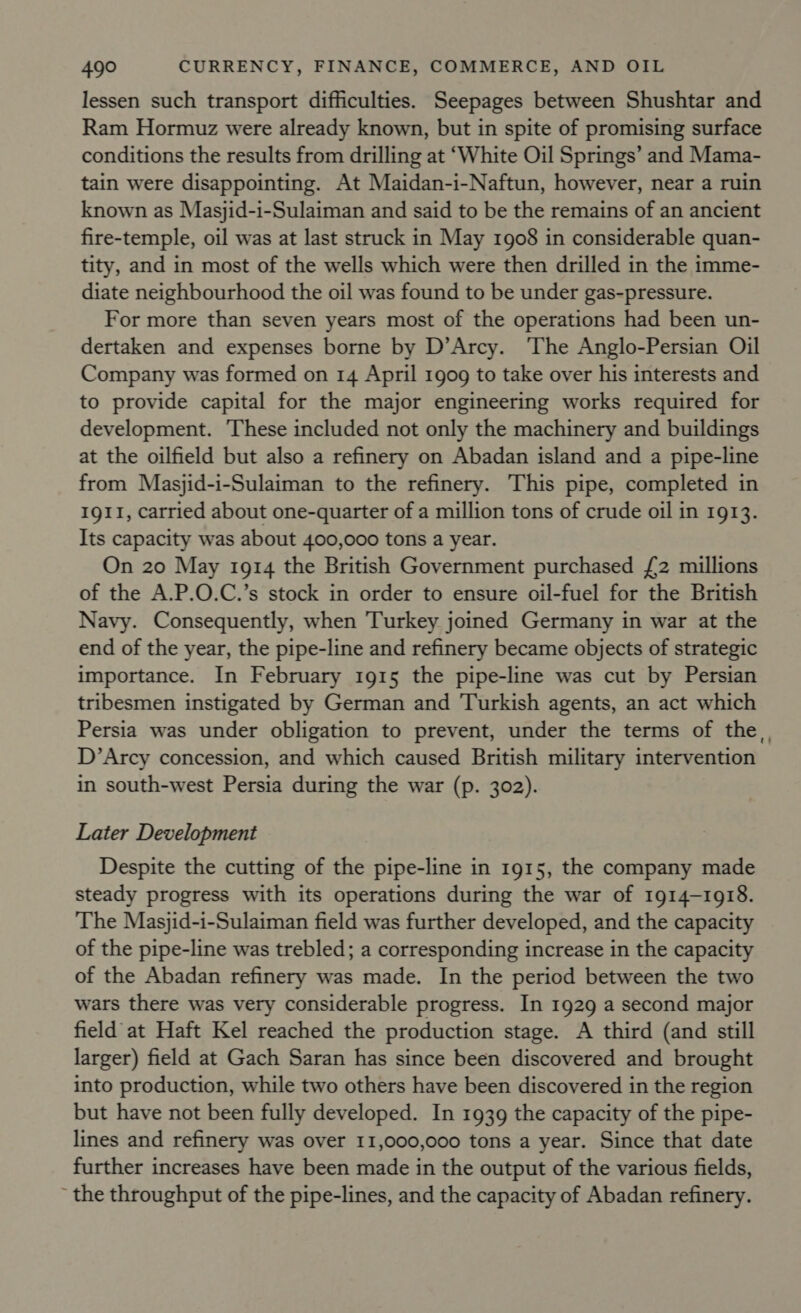 lessen such transport difficulties. Seepages between Shushtar and Ram Hormuz were already known, but in spite of promising surface conditions the results from drilling at ‘White Oil Springs’ and Mama- tain were disappointing. At Maidan-i-Naftun, however, near a ruin known as Masjid-i-Sulaiman and said to be the remains of an ancient fire-temple, oil was at last struck in May 1908 in considerable quan- tity, and in most of the wells which were then drilled in the imme- diate neighbourhood the oil was found to be under gas-pressure. For more than seven years most of the operations had been un- dertaken and expenses borne by D’Arcy. ‘The Anglo-Persian Oil Company was formed on 14 April 1909 to take over his interests and to provide capital for the major engineering works required for development. These included not only the machinery and buildings at the oilfield but also a refinery on Abadan island and a pipe-line from Masjid-i-Sulaiman to the refinery. This pipe, completed in 1911, carried about one-quarter of a million tons of crude oil in 1913. Its capacity was about 400,000 tons a year. On 20 May 1914 the British Government purchased {2 millions of the A.P.O.C.’s stock in order to ensure oil-fuel for the British Navy. Consequently, when Turkey joined Germany in war at the end of the year, the pipe-line and refinery became objects of strategic importance. In February 1915 the pipe-line was cut by Persian tribesmen instigated by German and Turkish agents, an act which Persia was under obligation to prevent, under the terms of the, D’Arcy concession, and which caused British military intervention in south-west Persia during the war (p. 302). Later Development Despite the cutting of the pipe-line in 1915, the company made steady progress with its operations during the war of 1914-1918. The Masjid-i-Sulaiman field was further developed, and the capacity of the pipe-line was trebled; a corresponding increase in the capacity of the Abadan refinery was made. In the period between the two wars there was very considerable progress. In 1929 a second major field at Haft Kel reached the production stage. A third (and still larger) field at Gach Saran has since been discovered and brought into production, while two others have been discovered in the region but have not been fully developed. In 1939 the capacity of the pipe- lines and refinery was over 11,000,000 tons a year. Since that date further increases have been made in the output of the various fields, ~ the throughput of the pipe-lines, and the capacity of Abadan refinery.