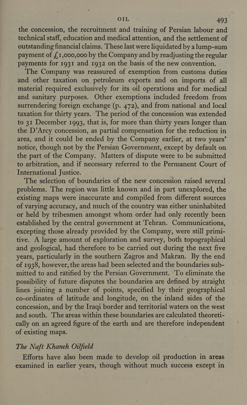 the concession, the recruitment and training of Persian labour and technical staff, education and medical attention, and the settlement of outstanding financial claims. ‘These last were liquidated by a lump-sum payment of {1,000,000 by the Company and by readjusting the regular payments for 1931 and 1932 on the basis of the new convention. The Company was reassured of exemption from customs duties and other taxation on petroleum exports and on imports of all material required exclusively for its oil operations and for medical and sanitary purposes. Other exemptions included freedom from surrendering foreign exchange (p. 472), and from national and local taxation for thirty years. ‘The period of the concession was extended to 31 December 1993, that is, for more than thirty years longer than the D’Arcy concession, as partial compensation for the reduction in area, and it could be ended by the Company earlier, at two years’ notice, though not by the Persian Government, except by default on the part of the Company. Matters of dispute were to be submitted to arbitration, and if necessary referred to the Permanent Court of International Justice. The selection of boundaries of the new concession raised several problems. 'The region was little known and in part unexplored, the existing maps were inaccurate and compiled from different sources of varying accuracy, and much of the country was either uninhabited or held by tribesmen amongst whom order had only recently been established by the central government at ‘Tehran. Communications, excepting those already provided by the Company, were still primi- tive. A large amount of exploration and survey, both topographical and geological, had therefore to be carried out during the next five years, particularly in the southern Zagros and Makran. By the end of 1938, however, the areas had been selected and the boundaries sub- mitted to and ratified by the Persian Government. 'T’o eliminate the possibility of future disputes the boundaries are defined by straight lines joining a number of points, specified by their geographical co-ordinates of latitude and longitude, on the inland sides of the concession, and by the Iraqi border and territorial waters on the west and south. The areas within these boundaries are calculated theoreti- cally on an agreed figure of the earth and are therefore independent of existing maps. The Naft Khaneh Oilfield Efforts have also been made to develop oil production in areas examined in earlier years, though without much success except in