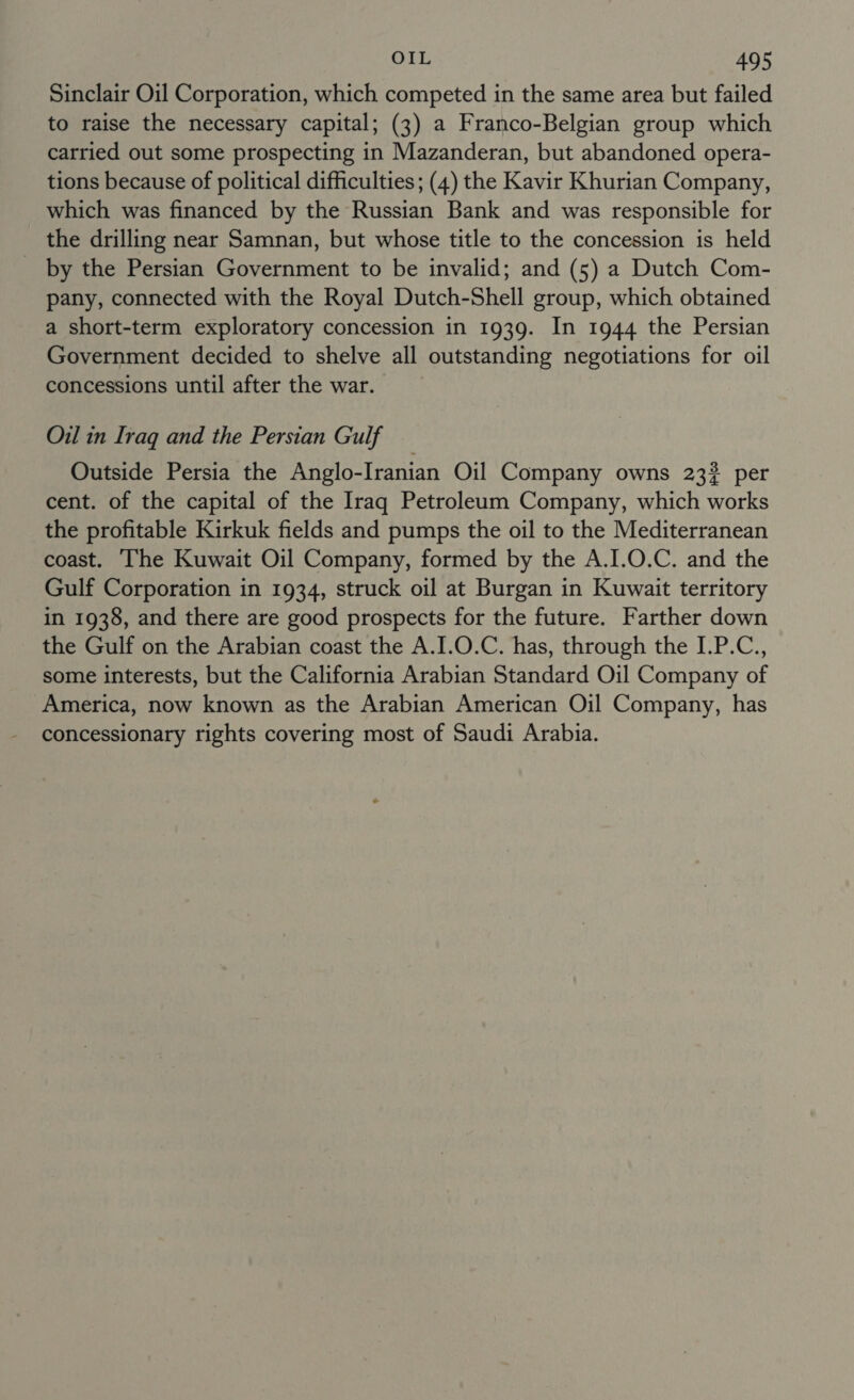 Sinclair Oil Corporation, which competed in the same area but failed to raise the necessary capital; (3) a Franco-Belgian group which carried out some prospecting in Mazanderan, but abandoned opera- tions because of political difficulties; (4) the Kavir Khurian Company, which was financed by the Russian Bank and was responsible for the drilling near Samnan, but whose title to the concession is held _ by the Persian Government to be invalid; and (5) a Dutch Com- pany, connected with the Royal Dutch-Shell group, which obtained a short-term exploratory concession in 1939. In 1944 the Persian Government decided to shelve all outstanding negotiations for oil concessions until after the war. Oil in Iraq and the Persian Gulf Outside Persia the Anglo-Iranian Oil Company owns 232 per cent. of the capital of the Iraq Petroleum Company, which works the profitable Kirkuk fields and pumps the oil to the Mediterranean coast. The Kuwait Oil Company, formed by the A.I.O.C. and the Gulf Corporation in 1934, struck oil at Burgan in Kuwait territory in 1938, and there are good prospects for the future. Farther down the Gulf on the Arabian coast the A.I.O.C. has, through the I.P.C., some interests, but the California Arabian Standard Oil Company of America, now known as the Arabian American Oil Company, has concessionary rights covering most of Saudi Arabia.