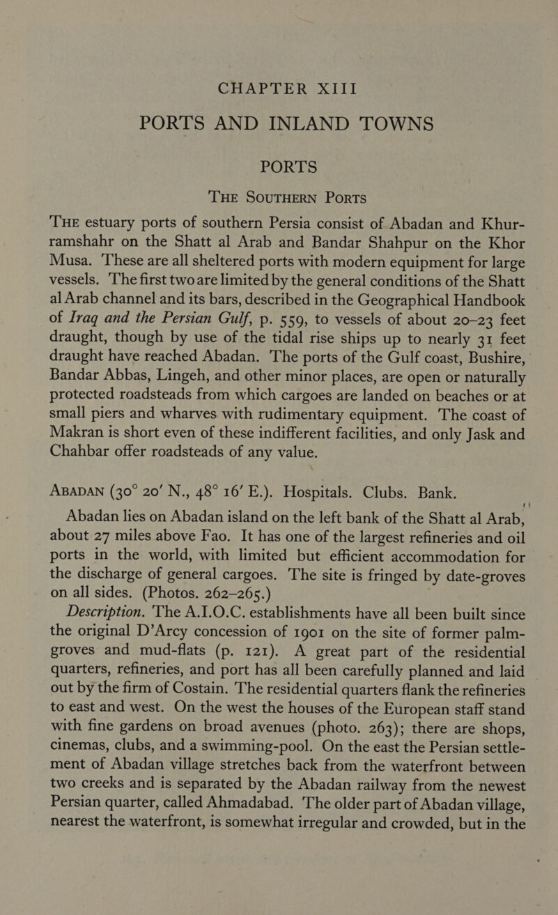 GCHAP IER XIII PORTS AND INLAND TOWNS PORTS THE SOUTHERN Ports THE estuary ports of southern Persia consist of Abadan and Khur- ramshahr on the Shatt al Arab and Bandar Shahpur on the Khor Musa. These are all sheltered ports with modern equipment for large vessels. ‘The first two are limited by the general conditions of the Shatt al Arab channel and its bars, described in the Geographical Handbook of Iraq and the Persian Gulf, p. 559, to vessels of about 20-23 feet draught, though by use of the tidal rise ships up to nearly 31 feet draught have reached Abadan. The ports of the Gulf coast, Bushire, Bandar Abbas, Lingeh, and other minor places, are open or naturally protected roadsteads from which cargoes are landed on beaches or at small piers and wharves with rudimentary equipment. The coast of Makran is short even of these indifferent facilities, and only Jask and Chahbar offer roadsteads of any value. ABADAN (30° 20’ N., 48° 16’ E.). Hospitals. Clubs. Bank. Abadan lies on Abadan island on the left bank of the Shatt al Arab, about 27 miles above Fao. It has one of the largest refineries and oil ports in the world, with limited but efficient accommodation for the discharge of general cargoes. The site is fringed by date-groves on all sides. (Photos. 262-265.) Description. The A.I.O.C. establishments have all been built since the original D’Arcy concession of 1901 on the site of former palm- groves and mud-flats (p. 121). A great part of the residential quarters, refineries, and port has all been carefully planned and laid — out by the firm of Costain. The residential quarters flank the refineries to east and west. On the west the houses of the European staff stand with fine gardens on broad avenues (photo. 263); there are shops, cinemas, clubs, and a swimming-pool. On the east the Persian settle- ment of Abadan village stretches back from the waterfront between two creeks and is separated by the Abadan railway from the newest Persian quarter, called Ahmadabad. The older part of Abadan village, nearest the waterfront, is somewhat irregular and crowded, but in the